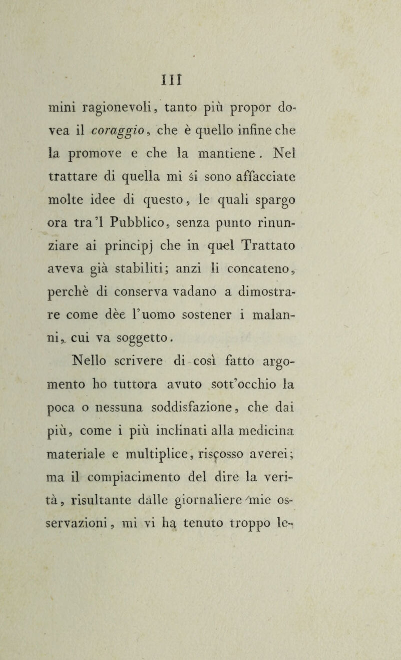 mini ragionevoli ? tanto più propor do- vea il coraggio, che è quello infine che la promove e che la mantiene. Nel trattare di quella mi ài sono affacciate molte idee di questo, le quali spargo ora tra’l Pubblico, senza punto rinun- ziare ai principi che in quel Trattato aveva già stabiliti; anzi li concateno, perchè di conserva vadano a dimostra- re come dèe l’uomo sostener i malan- ni,. cui va soggetto. Nello scrivere di così fatto argo- mento ho tuttora avuto sottocchio la poca o nessuna soddisfazione, che dai più, come i più inclinati alla medicina materiale e multiplice, riscosso averei; ma il compiacimento del dire la veri- tà, risultante dalle giornaliere /mie os- servazioni , mi vi ha tenuto troppo le-