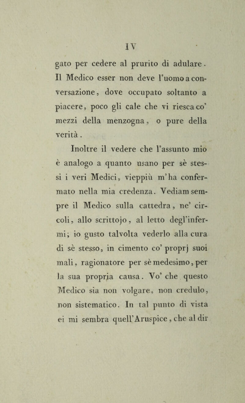 gato per cedere al prurito di adulare. Il Medico esser non deve l’uomo a con- versazione 5 dove occupato soltanto a piacere, poco gli cale che vi riesca co’ mezzi della menzogna, o pure della verità. Inoltre il vedere che l’assunto mio è analogo a quanto usano per se stes- si i veri Medici, vieppiù m’ha confer- mato nella mia credenza. Vediamsem- pre il Medico sulla cattedra, ne’ cir- coli, allo scrittojo, al letto degl’infer- mi; io gusto talvolta vederlo alla cura di sè stesso, in cimento co’ proprj suoi mali, ragionatore per sè medesimo, per la sua propria causa. Vo’che questo Medico sia non volgare, non credulo, non sistematico. In tal punto di vista ei mi sembra quell’Aruspice, che al dir