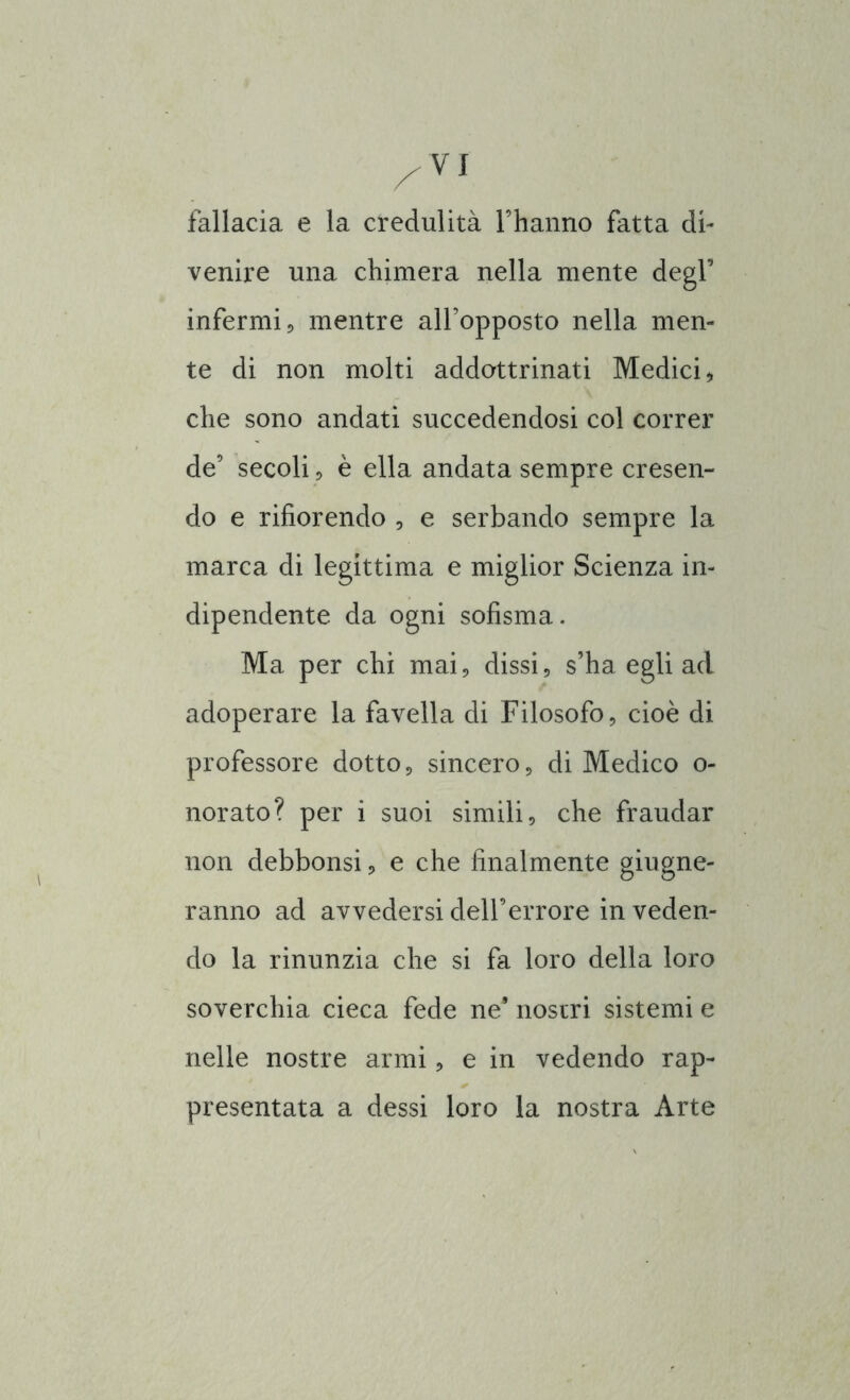 fallacia e la credulità l’hanno fatta di- venire una chimera nella mente degl’ infermi;, mentre all’opposto nella men- te di non molti addottrinati Medici * che sono andati succedendosi col correr de’ secoli, è ella andata sempre cresen- do e rifiorendo , e serbando sempre la marca di legittima e miglior Scienza in- dipendente da ogni sofisma. Ma per chi mai, dissi, s’ha egli ad adoperare la favella di Filosofo, cioè di professore dotto, sincero, di Medico o- norato? per i suoi simili, che fraudar non debbonsi, e che finalmente giugne- ranno ad avvedersi dell’errore in veden- do la rinunzia che si fa loro della loro soverchia cieca fede ne9 nostri sistemi e nelle nostre armi, e in vedendo rap- presentata a dessi loro la nostra Arte