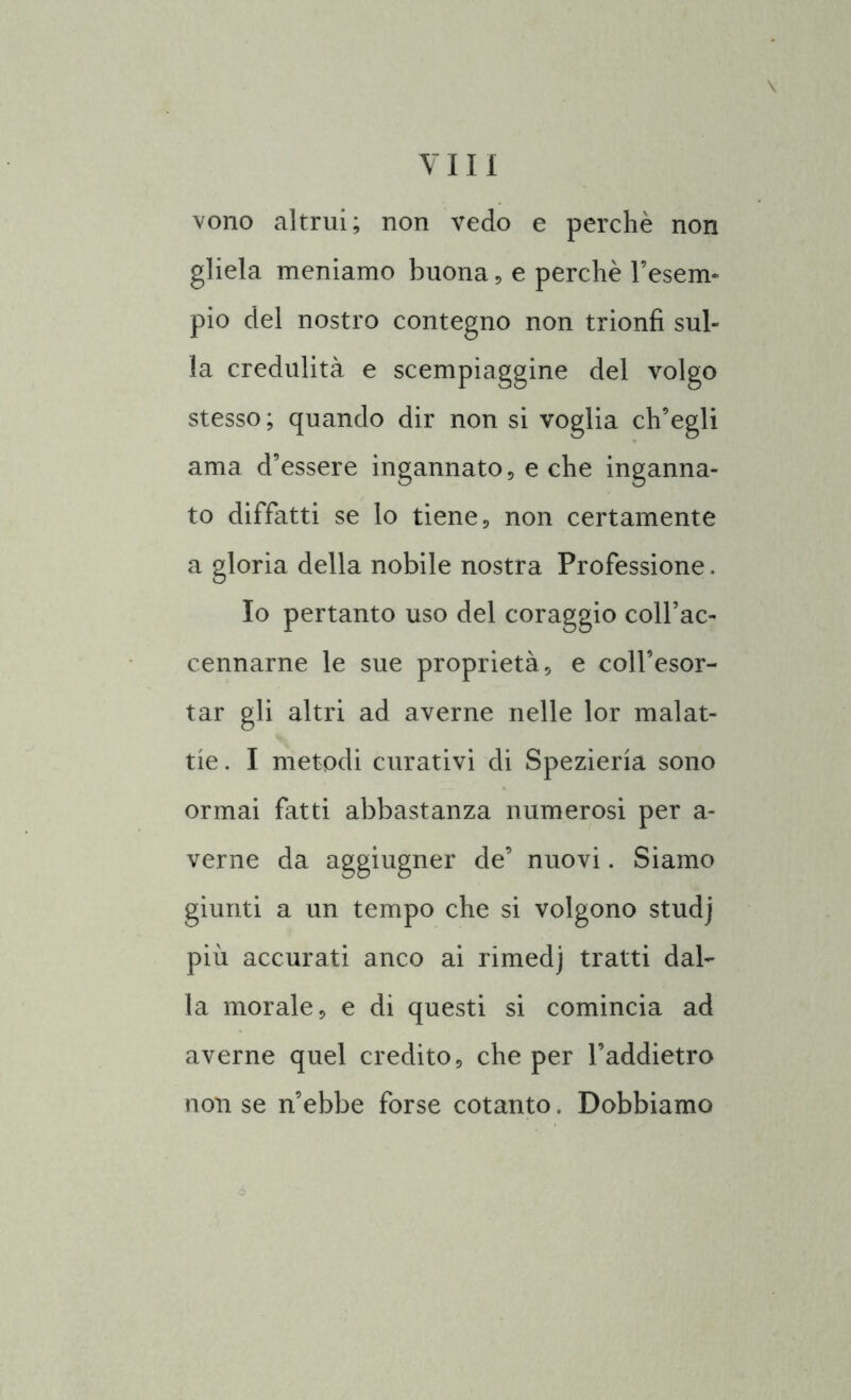 \ vono altrui; non vedo e perchè non gliela meniamo buona , e perchè l’esem- pio del nostro contegno non trionfi sul- la credulità e scempiaggine del volgo stesso; quando dir non si voglia ch’egli ama d’essere ingannato, e che inganna- to diffatti se lo tiene, non certamente a gloria della nobile nostra Professione. Io pertanto uso del coraggio coll’ac- cennarne le sue proprietà, e coll’esor- tar gli altri ad averne nelle lor malat- tie. I metodi curativi di Spezieria sono ormai fatti abbastanza numerosi per a- verne da aggiugner de’ nuovi. Siamo giunti a un tempo che si volgono studj più accurati anco ai rimedj tratti dal- la morale, e di questi si comincia ad averne quel credito, che per l’addietro non se n’ebbe forse cotanto. Dobbiamo