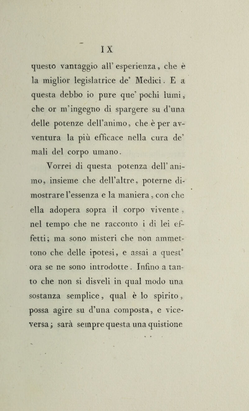 questo vantaggio all’ esperienza , che è la miglior legislatrice de’ Medici. E a questa debbo io pure que’ pochi lumi, che or m’ingegno di spargere su d’una delle potenze dell’animo, che è per av- ventura la più efficace nella cura de’ mali del corpo umano. Vorrei di questa potenza dell’ani- mo, insieme che dell’altre, poterne di- mostrare l’essenza e la maniera, con che ella adopera sopra il corpo vivente , nel tempo che ne racconto i di lei ef- fetti; ma sono misteri che non ammet- tono che delle ipotesi, e assai a quest9 ora se ne sono introdotte . Infino a tan- to che non si disveli in qual modo una sostanza semplice, qual è lo spirito, possa agire su d’una composta, e vice- versa; sarà sempre questa una quistione