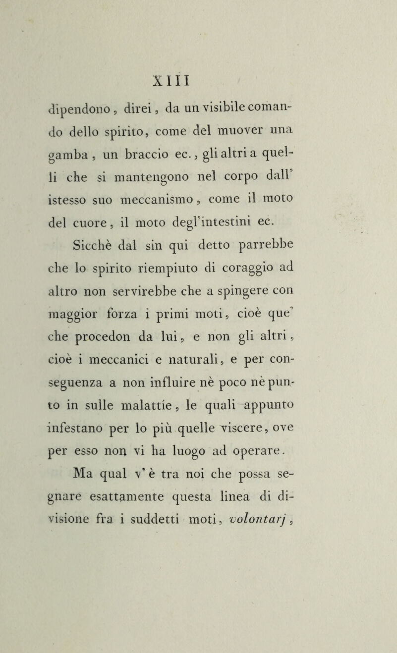 dipendono , direi, da un visibile coman- do dello spirito, come del muover una gamba , un braccio ec., gli altri a quel- li che si mantengono nel corpo dall’ istesso suo meccanismo, come il moto del cuore, il moto degl’intestini ec. Sicché dal sin qui detto parrebbe che lo spirito riempiuto di coraggio ad altro non servirebbe che a spingere con maggior forza i primi moti, cioè que’ che procedon da lui, e non gli altri, cioè i meccanici e naturali, e per con- seguenza a non influire nè poco nè pun- to in sulle malattie, le quali appunto infestano per lo piu quelle viscere, ove per esso non vi ha luogo ad operare. Ma qual v’ è tra noi che possa se- gnare esattamente questa linea di di- visione fra i suddetti moti, volontarj,