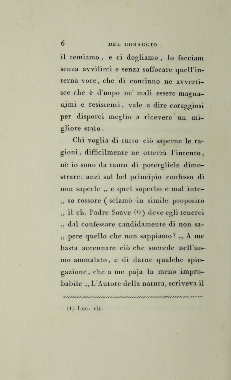 il temiamo , e ci dogliamo , lo facciam senza avvilirci e senza soffocare queirin- terna voce, che di continuo ne avverti- sce che è d’uopo ne’ mali essere magna- nimi e resistenti, vale a dire coraggiosi per disporci meglio a ricevere un mi- gliore stato. Chi voglia di tutto ciò saperne le ra- gioni , difficilmente ne otterrà l’intento, nè io sono da tanto di potergliele dimo- strare: anzi sul bel principio confesso di non saperle „ e quel superbo e mal inte- ,, so rossore ( sciamò in simile proposito ,, il eh. Padre Soave (*)) deve egli tenerci ,, dal confessare candidamente di non sa- „ pere quello che non sappiamo? ,, A me basta accennare ciò che succede nell’uo- mo ammalato, e di darne qualche spie- gazione, che a me paja la meno impro- babile ,, L’Autore della natura, scriveva il (i) Loc. cit.