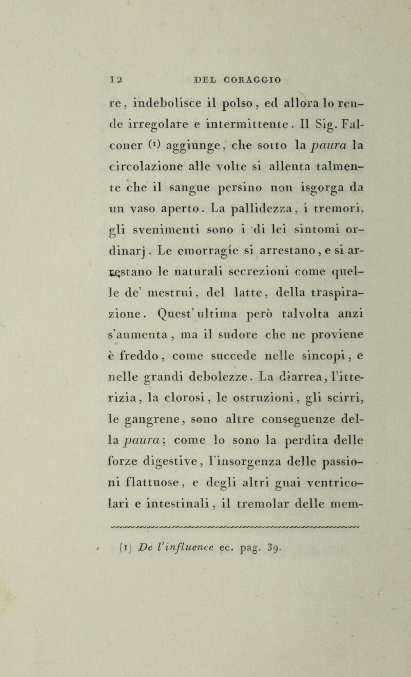 re, indebolisce il polso, ed allora lo ren- de irregolare e intermittente. Il Sig. Fal- coner (0 aggiunge, che sotto la paura la circolazione alle volte si allenta talmen- te che il sangue persino non isgorga da un vaso aperto. La pallidezza, i tremori, gli svenimenti sono i di lei sintomi or- dinarj . Le emorragie si arrestano, e si ar- restano le naturali secrezioni come quel- le de’ mestrui, del latte, della traspira- zione. Quest’ultima però talvolta anzi s’aumenta , ma il sudore che ne proviene è freddo, come succede nelle sincopi, e nelle grandi debolezze. La diarrea, l’itte- rizia, la clorosi, le ostruzioni, gli scirri, le gangrene, sono altre conseguenze del- la paura ; come lo sono la perdita delle forze digestive, l insorgenza delle passio- ni flattuose, e degli altri guai ventrico- lari e intestinali, il tremolar delle meni- ti) De Vinfluencc ec. pag. 39.