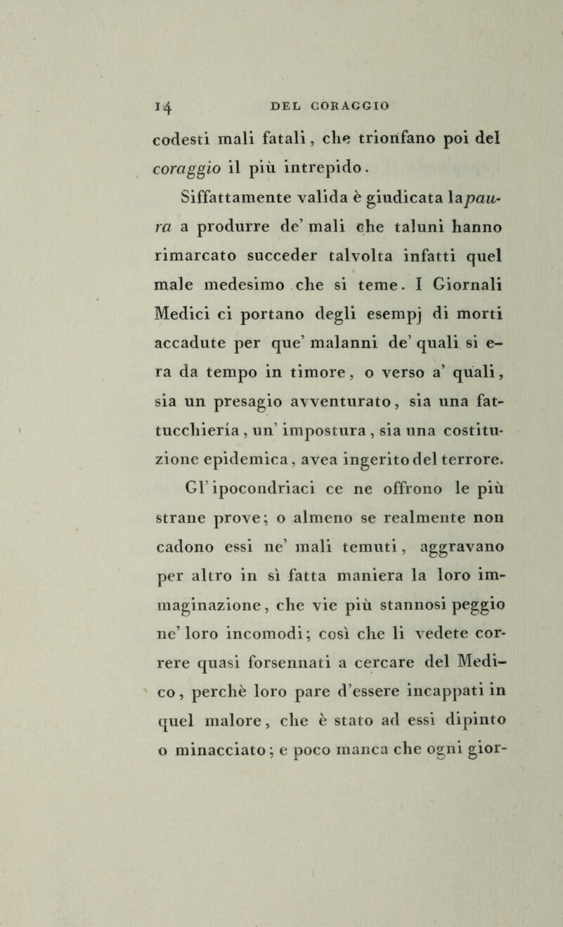 codesti mali fatali, che trionfano poi del coraggio il più intrepido. Siffattamente valida è giudicata la pau- ra a produrre de’ mali che taluni hanno rimarcato succeder talvolta infatti quel male medesimo che si teme. I Giornali Medici ci portano degli esempj di morti accadute per que’ malanni de’ quali si e- ra da tempo in timore, o verso a’ quali, sia un presagio avventurato, sia una fat- tucchieria , un’ impostura , sia una costitu- zione epidemica, avea ingerito del terrore. Gl’ipocondriaci ce ne offrono le più strane prove; o almeno se realmente non cadono essi ne’ mali temuti, aggravano per altro in sì fatta maniera la loro im- maginazione , che vie più stannosi peggio ne’loro incomodi; così che li vedete cor- rere quasi forsennati a cercare del Medi- co , perchè loro pare d’essere incappati in quel malore, che è stato ad essi dipinto o minacciato; e poco manca che ogni gior-