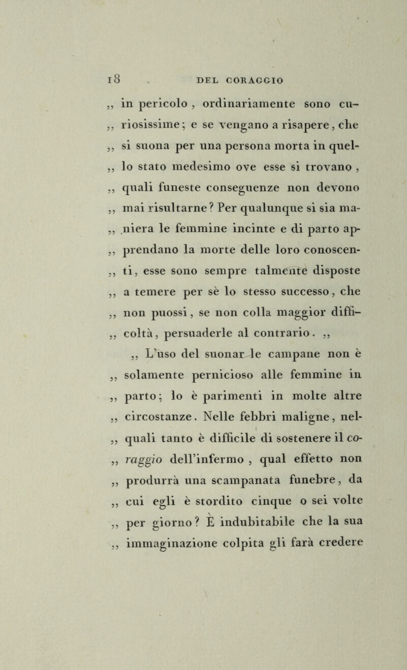 ,, in pericolo , ordinariamente sono cu- ,, riosissime; e se vengano a risapere, che ,, si suona per una persona morta in quel- ,, lo stato medesimo ove esse si trovano , ,, quali funeste conseguenze non devono ,, mai risultarne? Per qualunque si sia ma- niera le femmine incinte e di parto ap- ,, prendano la morte delle loro conoscen- ti, esse sono sempre talmente disposte ,, a temere per sè lo stesso successo, che ,, non puossi, se non colla maggior diffì— ,, coltà, persuaderle al contrario. ,, „ L’uso del suonar le campane non è „ solamente pernicioso alle femmine in ,, parto; lo è parimenti in molte altre ,, circostanze. Nelle febbri maligne, nel- ,, quali tanto è diffìcile di sostenere il co- ,, raggio dell’infermo , qual effetto non ,, produrrà una scampanata funebre, da ,, cui egli è stordito cinque o sei volte ,, per giorno? E indubitabile che la sua ,, immaginazione colpita gli farà credere