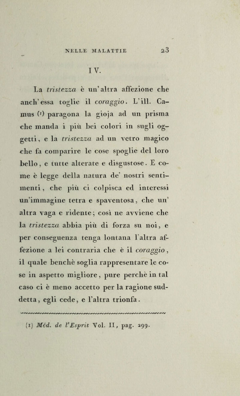 IV. La tristezza è un’altra affezione che aneli’essa toglie il coraggio. L’ili. Ca- mus (J) paragona la gioja ad un prisma che manda i più bei colori in sugli og- getti , e la tristezza ad un vetro magico che fa comparire le cose spoglie del loro bello, e tutte alterate e disgustose. E co- me è legge della natura de’ nostri senti- menti , che più ci colpisca ed interessi un’immagine tetra e spaventosa, che un’ altra vaga e ridente; così ne avviene che la tristezza abbia più di forza su noi, e per conseguenza tenga lontana Laltra af- fezione a lei contraria che è il coraggio, il quale benché soglia rappresentare le co- se in aspetto migliore, pure perchè in tal caso ci è meno accetto per la ragione sud- detta, egli cede, e l’altra trionfa. (i) Mcd. de VEsprit Voi. II, pag. 299.