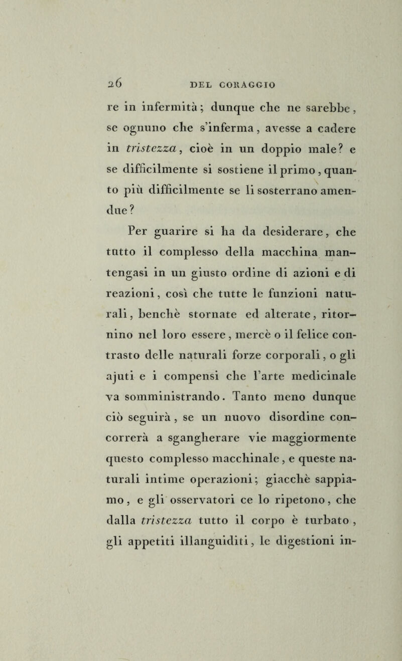 2Ó re in infermità ; dunque che ne sarebbe, se ognuno che s’inferma, avesse a cadere in tristezza, cioè in un doppio male? e se diffìcilmente si sostiene il primo , quan- to più difficilmente se li sosterrano amen- due ? Per guarire si ha da desiderare, che tutto il complesso della macchina man- tengasi in un giusto ordine di azioni e di reazioni, così che tutte le funzioni natu- rali, benché stornate ed alterate, ritor- nino nel loro essere , mercè o il felice con- trasto delle naturali forze corporali, o gli ajuti e i compensi che l’arte medicinale va somministrando. Tanto meno dunque ciò seguirà , se un nuovo disordine con- correrà a sgangherare vie maggiormente questo complesso macchinale, e queste na- turali intime operazioni; giacché sappia- mo , e gli osservatori ce lo ripetono, che dalla tristezza tutto il corpo è turbato , gli appetiti illanguiditi, le digestioni in-