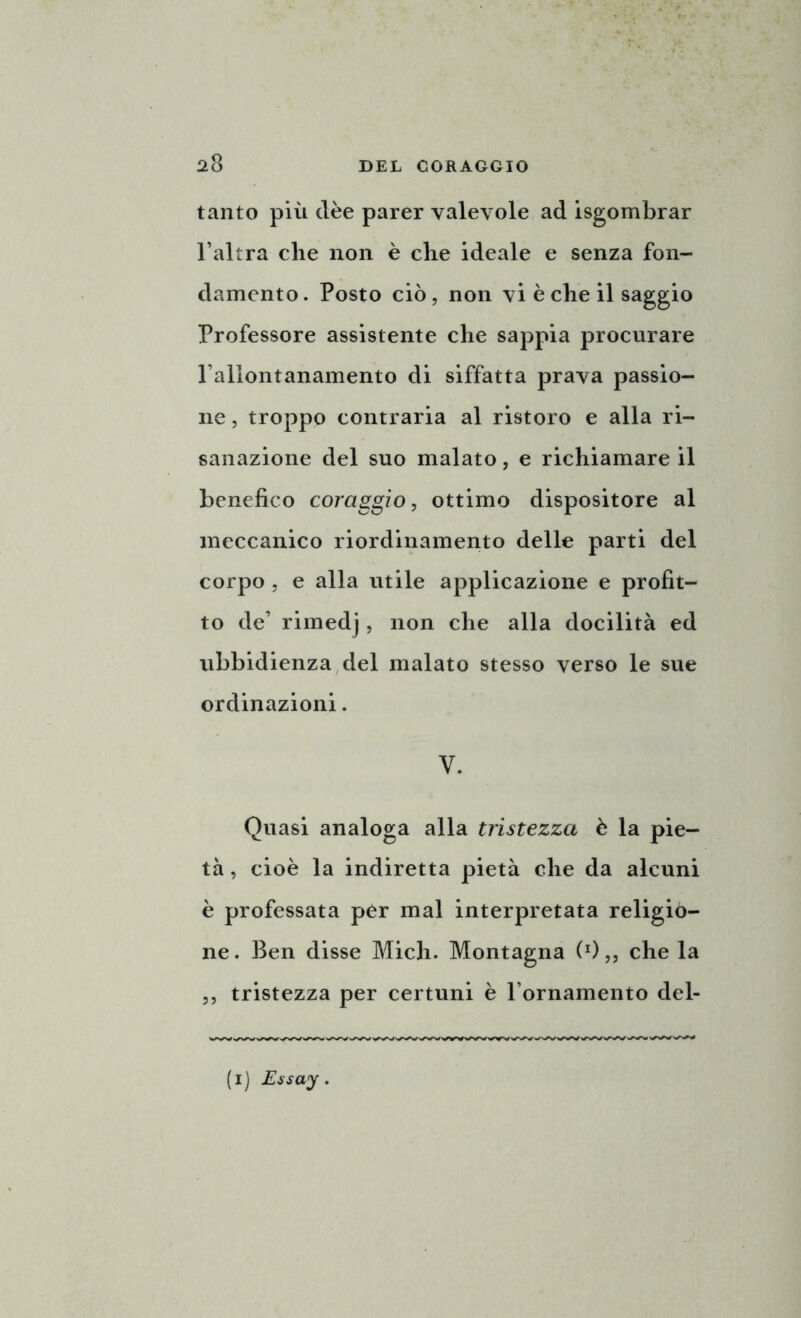 tanto più dèe parer valevole ad isgombrar l’altra che non è che ideale e senza fon- damento. Posto ciò, non vi è che il saggio Professore assistente che sappia procurare l’allontanamento di siffatta prava passio- ne , troppo contraria al ristoro e alla ri- sanazione del suo malato, e richiamare il benefico coraggio, ottimo dispositore al meccanico riordinamento delle parti del corpo , e alla utile applicazione e profit- to de’ rimedj, non che alla docilità ed ubbidienza del malato stesso verso le sue ordinazioni. V. Quasi analoga alla tristezza è la pie- tà , cioè la indiretta pietà che da alcuni è professata pér mal interpretata religio- ne. Ben disse Mieli. Montagna (x)„ che la ,, tristezza per certuni è l’ornamento del-