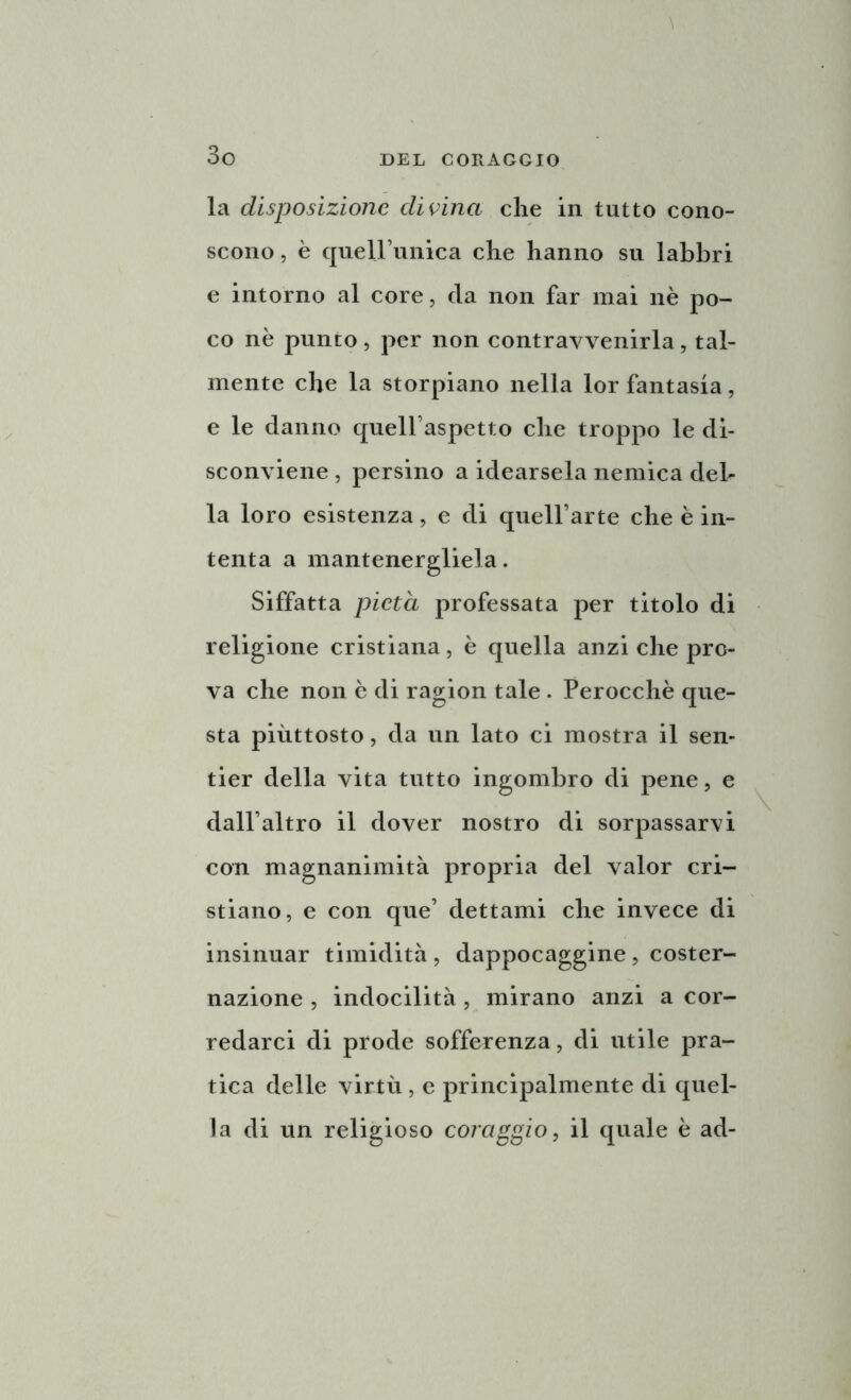 la disposizione divina che in tutto cono- scono , è queirunica che hanno su labbri e intorno al core, da non far mai nè po- co nè punto , per non contravvenirla , tal- mente che la storpiano nella lor fantasia, e le danno quell’aspetto che troppo le di- sconviene , persino a idearsela nemica deh- la loro esistenza, e di quell’arte che è in- tenta a mantenergliela. Siffatta pietà professata per titolo di religione cristiana, è quella anzi che pro- va che non è di ragion tale . Perocché que- sta piuttosto, da un lato ci mostra il sen- tier della vita tutto ingombro di pene, e dall’altro il dover nostro di sorpassarvi con magnanimità propria del valor cri- stiano, e con que’ dettami che invece di insinuar timidità , dappocaggine , coster- nazione , indocilità , mirano anzi a cor- redarci di prode sofferenza, di utile pra- tica delle virtù, e principalmente di quel- la di un religioso coraggio, il quale è ad-