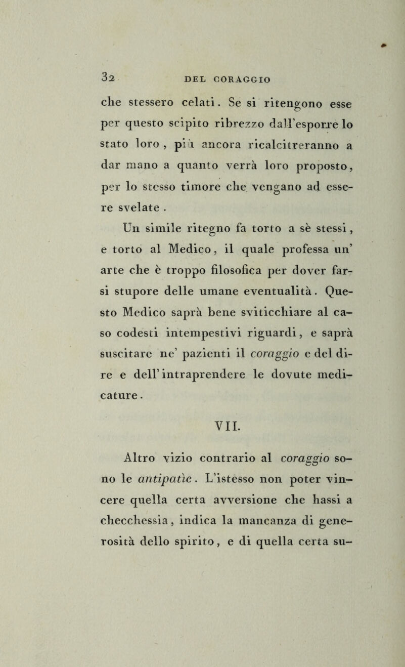 che stessero celati. Se si ritengono esse per questo scipito ribrezzo daH’esporre lo stato loro , più ancora ricalcitreranno a dar mano a quanto verrà loro proposto, per lo stesso timore che vengano ad esse- re svelate . Un simile ritegno fa torto a se stessi, e torto al Medico, il quale professa un’ arte che è troppo filosofica per dover far- si stupore delle umane eventualità. Que- sto Medico saprà bene sviticchiare al ca- so codesti intempestivi riguardi, e saprà suscitare ne’ pazienti il coraggio e del di- re e dell’intraprendere le dovute medi- cature . VII. Altro vizio contrario al coraggio so- no le antipatìe. L’istesso non poter vin- cere quella certa avversione che hassi a checchessia, indica la mancanza di gene- rosità dello spirito, e di quella certa su-