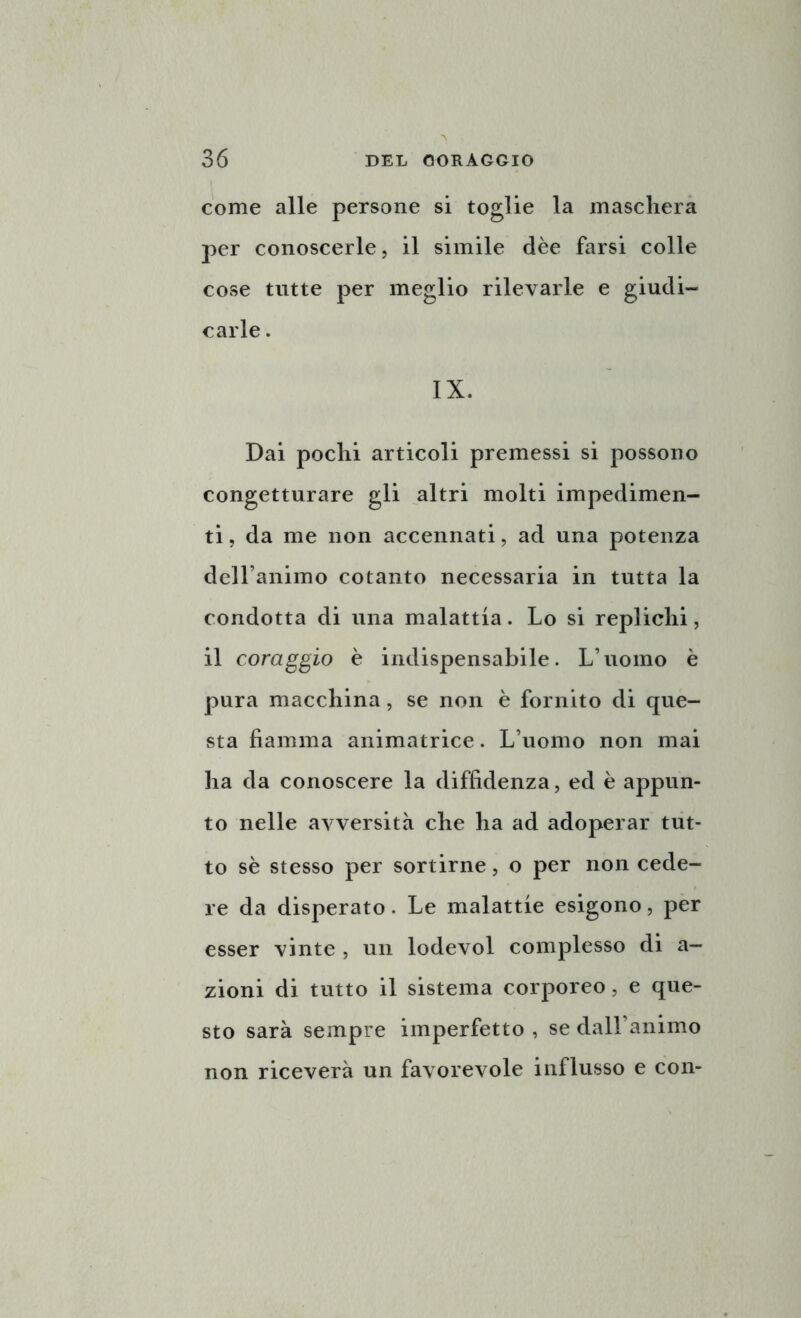 come alle persone si toglie la maschera per conoscerle, il simile dèe farsi colle cose tutte per meglio rilevarle e giudi- carle . IX. Dai pochi articoli premessi si possono congetturare gli altri molti impedimen- ti, da me non accennati, ad una potenza dell’animo cotanto necessaria in tutta la condotta di una malattia. Lo si replichi, il coraggio è indispensabile. L’uomo è pura macchina, se non è fornito di que- sta fiamma animatrice. L’uomo non mai ha da conoscere la diffidenza, ed è appun- to nelle avversità che ha ad adoperar tut- to sè stesso per sortirne, o per non cede- re da disperato. Le malattie esigono, per esser vinte , un lodevol complesso di a— zioni di tutto il sistema corporeo, e que- sto sarà sempre imperfetto , se dall’animo non riceverà un favorevole influsso e con-