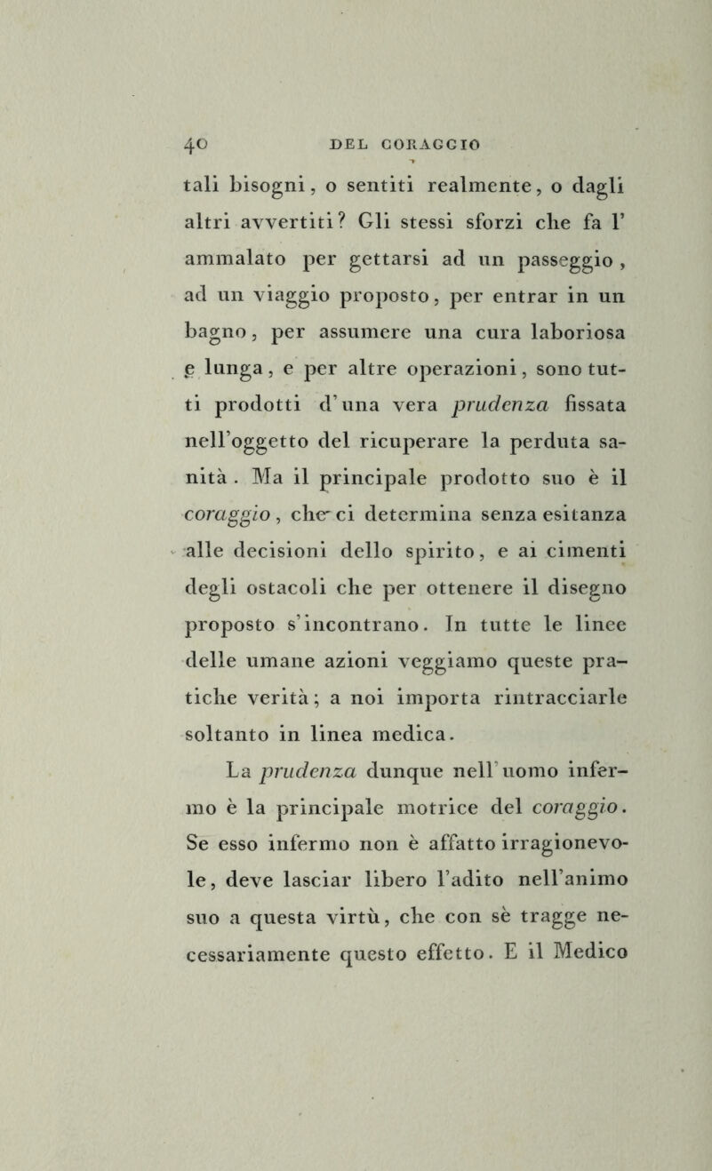 tali bisogni, o sentiti realmente, o dagli altri avvertiti? Gli stessi sforzi clie fa 1’ ammalato per gettarsi ad un passeggio , ad un viaggio proposto, per entrar in un bagno, per assumere una cura laboriosa £ lunga, e per altre operazioni, sono tut- ti prodotti d una vera prudenza fissata nell’oggetto del ricuperare la perduta sa- nità . Ma il principale prodotto suo è il coraggio , che'ci determina senza esitanza alle decisioni dello spirito, e ai cimenti degli ostacoli che per ottenere il disegno proposto s’incontrano. In tutte le linee delle umane azioni veggiamo queste pra- tiche verità ; a noi importa rintracciarle soltanto in linea medica. La prudenza dunque nell’uomo infer- mo è la principale motrice del coraggio. Se esso infermo non è affatto irragionevo- le, deve lasciar libero l’adito nell’animo suo a questa virtù, che con sè tragge ne- cessariamente questo effetto. E il Medico