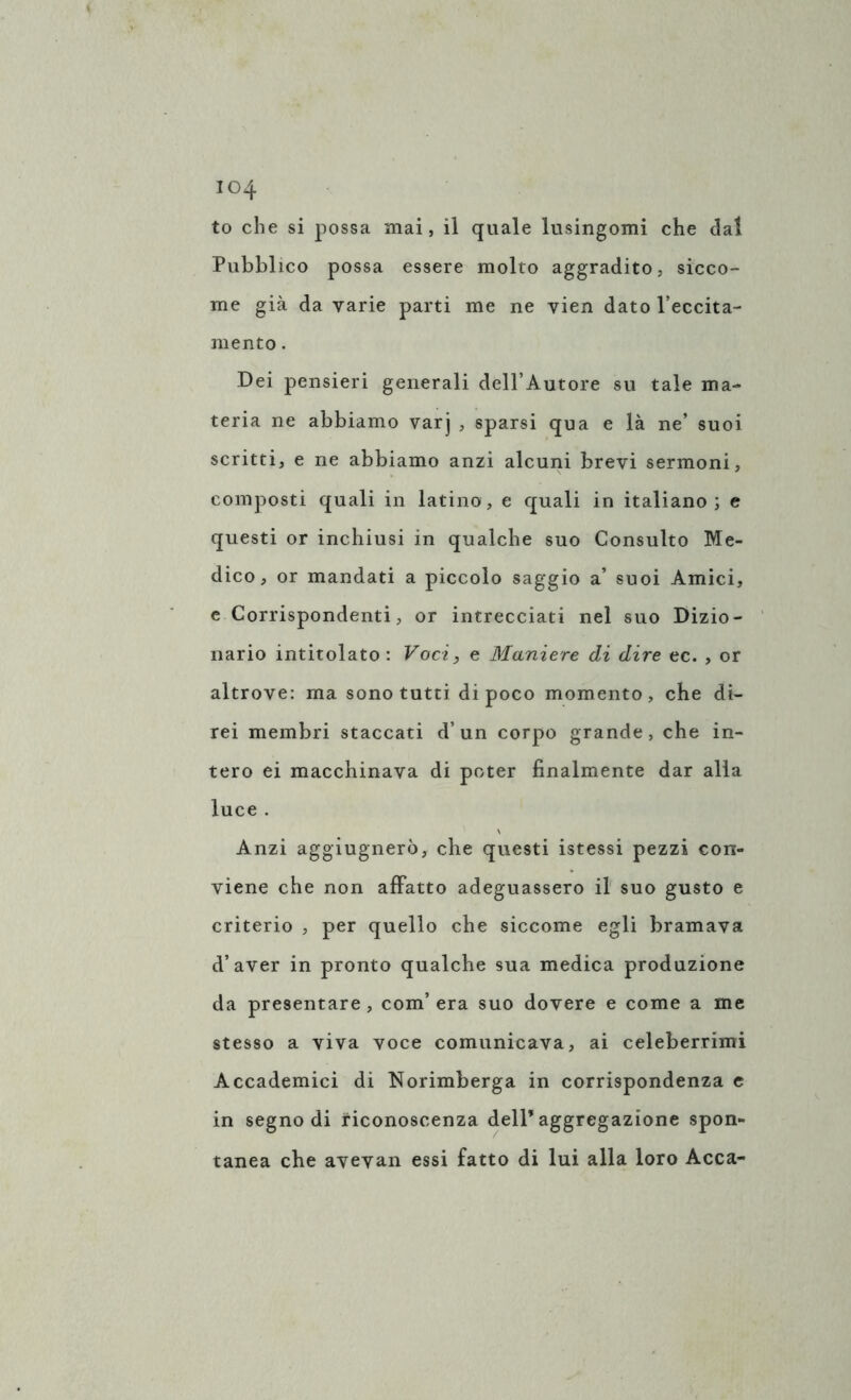 to che si possa mai, il quale lusingomi che dal Pubblico possa essere molto aggradito, sicco- me già da varie parti me ne vien dato l’eccita- mento . Dei pensieri generali dell’Autore su tale ma- teria ne abbiamo varj , sparsi qua e là ne’ suoi scritti, e ne abbiamo anzi alcuni brevi sermoni, composti quali in latino, e quali in italiano; e questi or inchiusi in qualche suo Consulto Me- dico, or mandati a piccolo saggio a’ suoi Amici, e Corrispondenti, or intrecciati nel suo Dizio- nario intitolato : Voci, e Maniere di dire ec. , or altrove: ma sono tutti di poco momento, che di- rei membri staccati d’un corpo grande, che in- tero ei macchinava di poter finalmente dar alla luce . Anzi aggiugnerò, che questi istessi pezzi con- viene che non affatto adeguassero il suo gusto e criterio , per quello che siccome egli bramava d’aver in pronto qualche sua medica produzione da presentare, com’era suo dovere e come a me stesso a viva voce comunicava, ai celeberrimi Accademici di Norimberga in corrispondenza e in segno di riconoscenza dell’aggregazione spon- tanea che avevan essi fatto di lui alla loro Acca-