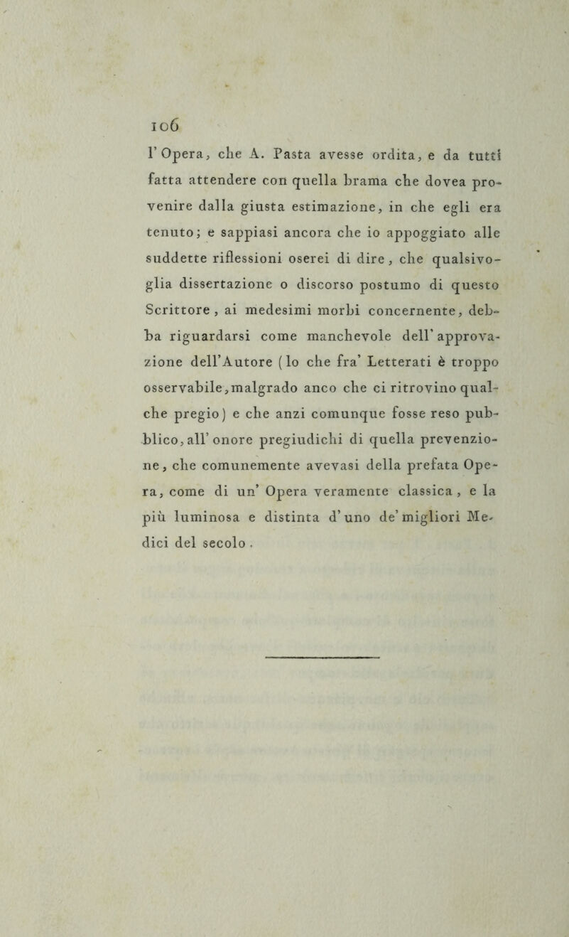 io6 l’Opera, che A. Pasta avesse ordita, e da tutti fatta attendere con quella brama che dovea pro- venire dalla giusta estimazione, in che egli era tenuto; e sappiasi ancora che io appoggiato alle suddette riflessioni oserei di dire, che qualsivo- glia dissertazione o discorso postumo di questo Scrittore, ai medesimi morbi concernente, deb- ba riguardarsi come manchevole dell’ approva- zione dell’Autore (lo che fra’ Letterati è troppo osservabile ,malgrado anco che ci ritrovino qual- che pregio) e che anzi comunque fosse reso pub- blico, all’onore pregiudichi di quella prevenzio- ne, che comunemente avevasi della prefata Ope- ra, come di un’ Opera veramente classica, e la più luminosa e distinta d’uno de’migliori Me- dici del secolo .