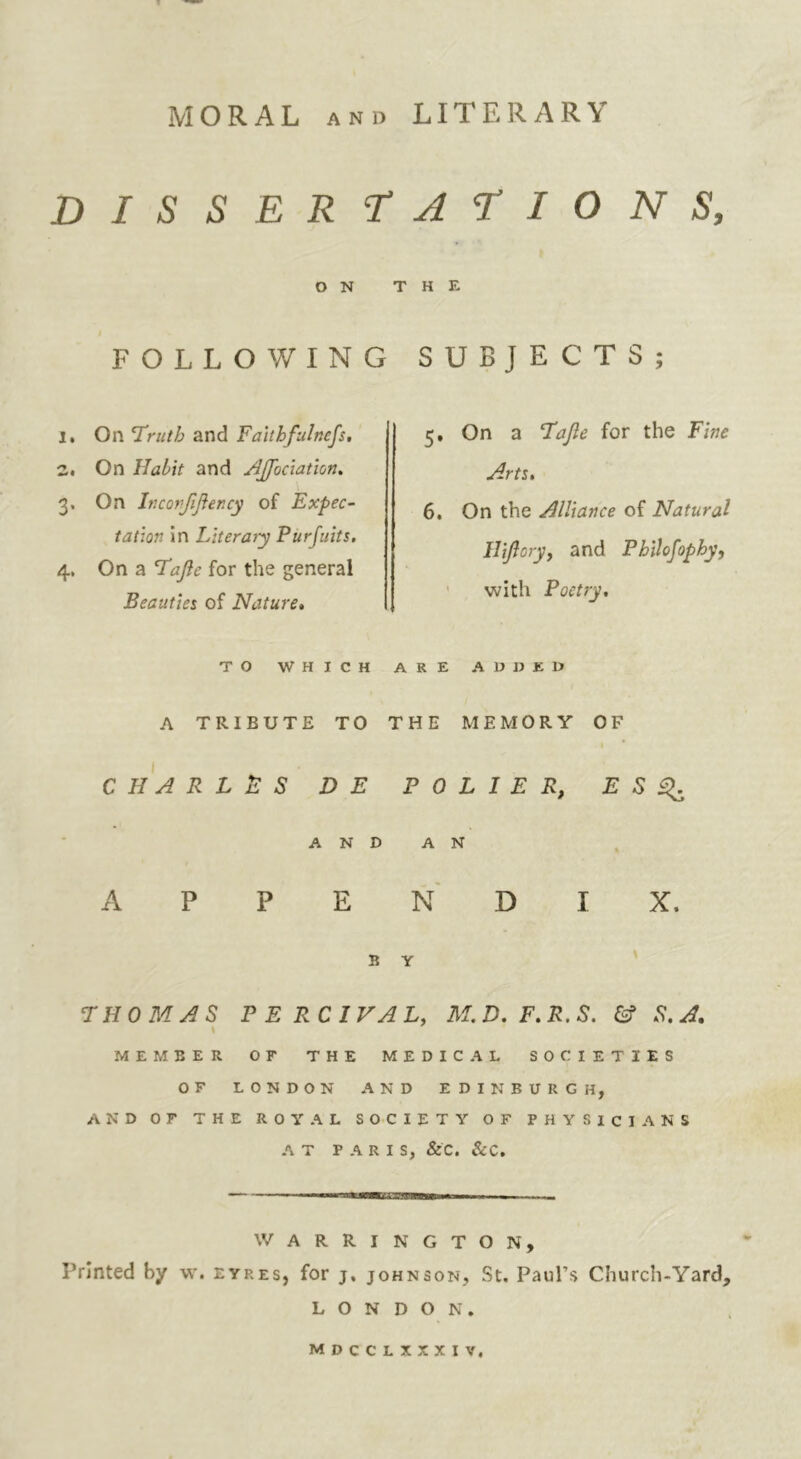 MORAL ANo LITERARY DISSERT^Al’IONS, ON THE FOLLOWING SUBJECTS; 1. On I'ruth and Faithfulnefs, z. On Habit and AJfociation, 3. On Ir.confijiency of Expec- tation in Literaiy Purfuits, 4, On a Tajie for the general Beauties of Nature* 5, On a Tajle for the Fine Arts* 6. On the Alliance of Natural HiJloryj and Philofophy, ' with Poetry, TO WHICH ARE ADDEO A TRIBUTE TO THE MEMORY OF C H A R L B S D E P 0 L I E R, E S ^ A N D A N , APPENDIX. B Y T: HO MAS P E RCIVAU M,D. F*R.S. & S.A. \ MEMBER or THE MEDICAL SOCIETIES OF LONDON AND EDINBURGH, AND or THE ROYAL SOCIETY OF PHYSICIANS AT PARIS, &C. &C, — ■ i—— WARRI NGTON, Printed by w. eyres, for j, johnson, St. Paul’s Church-Yard, LONDON. mdcclxxxiv.