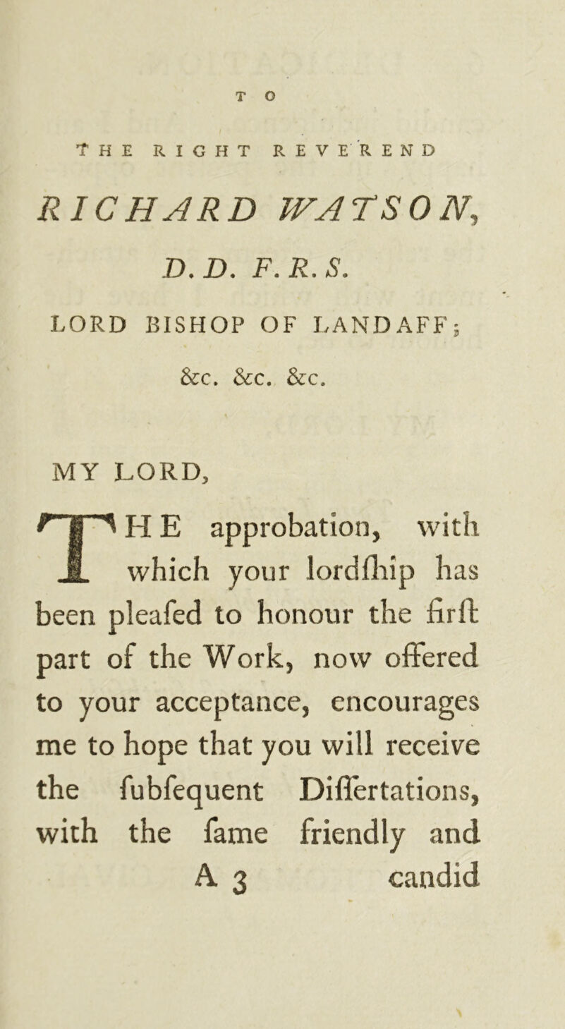 The right reverend RICHARD WATSON, D.D. F.R.S. LORD BISHOP OF LANDAFF; See. See. See. MY LORD, TH E approbation, with which your lordfliip has been pleafed to honour the firft part of the Work, now offered to your acceptance, encourages me to hope that you will receive the fubfequent Diflertations, with the fame friendly and A. 3 candid