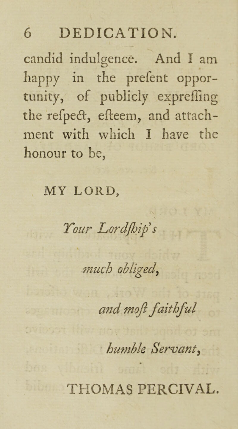 candid indulgence. And I am happy in the prefent oppor- tunity, of publicly expreffing the refpedt, efteem, and attach- ment with which I have the honour to be, MY LORD, \ Your Lordjhif s ■ \ much obliged^ and mojl faithful ' humble Servant^ THOMAS PERCIVAL.