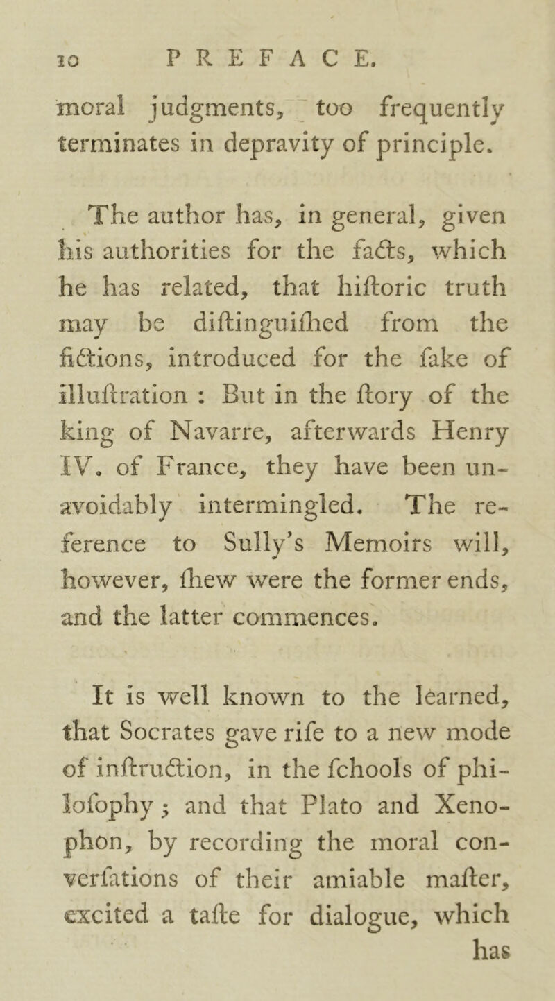 moral judgments, too frequently terminates in depravity of principle. The author has, in general, given « his authorities for the fadls, which he has related, that hiftoric truth may be diftinguiflied from the liftions, introduced for the fake of illuftration : But in the ftory of the king of Navarre, afterwards Henry IV. of France, they have been un- avoidably intermingled. The re- ference to Sully's Memoirs will, however, fliew were the former ends, and the latter commences. It is well known to the learned, that Socrates gave rife to a new mode of inftrudlion, in the fchools of phi- lofophy; and that Plato and Xeno- phon, by recording the moral con- verfations of their amiable mafter, excited a talle for dialogue, which has