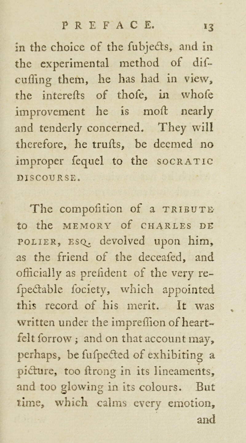 in the choice of the fubje£ls, and in the experimental method of dif- cuffing them, he has had in view, the interefts of thofe, in whofe improvement he is mod: nearly and tenderly concerned. They will therefore, he trulls, be deemed no improper fequel to the socratic DISCOURSE. The compofition of a tribute- to the MEMORY of CHARLES DE POLiER, ESQ^ devolved upon him, as the friend of the deceafed, and officially as preiident of the very re- • * fpeitable fociety, which appointed this record of his merit. It was written under the impreffion of heart- felt forrow; and on that account may, perhaps, be fufpeiled of exhibiting a picture, too ftrong in its lineaments, and too glowing in its colours. But time, which calms every emotion, and