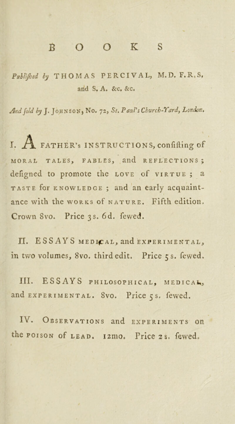 BOOKS PuUified hy THOMAS PERCIVAL, M.D. F.R.S. arid S. A, &c, &c. And fold hy J. Johnson, No. 72, St. Paul's Church-Tardy London. \ I. Pl FATHER’S INSTRUCTIONS, conflfting of MORAL TALES, FABLES, and REFLECTIONS ; defigned to promote the love of virtue ; a TASTE for KNOWLEDGE ; and an early acquaint- ance with the WORKS of nature. Fifth edition. Crown 8vo. Price 3 s. 6d. fevved. IT. ESSAYS MEDIfCAL, and EXPERIMENTAL, in two volumes, 8vo. third edit. Price 5 s. fewed, III. ESSAYS PHILOSOPHICAL, MEDICAU, and EXPERIMENTAL. 8vo. Price 5s. fewed. IV. Observations and experiments on the POISON of LEAD. i2mo. Price 2s. fewed.