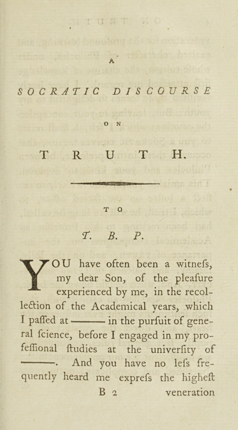 S 0 C R J TIC DISCOURSE O N T Q r. B. P. YOU have often been a witnefs, my dear Son, of the pleafure experienced by me, in the recol- le6lion of the Academical years, which I pafled at in the purfuit of gene- ral fcience, before I engaged in my pro- feffional ftiidies at the univerfity of • . And you have no lefs fre- quently heard me exprefs the higheft B 2 veneration
