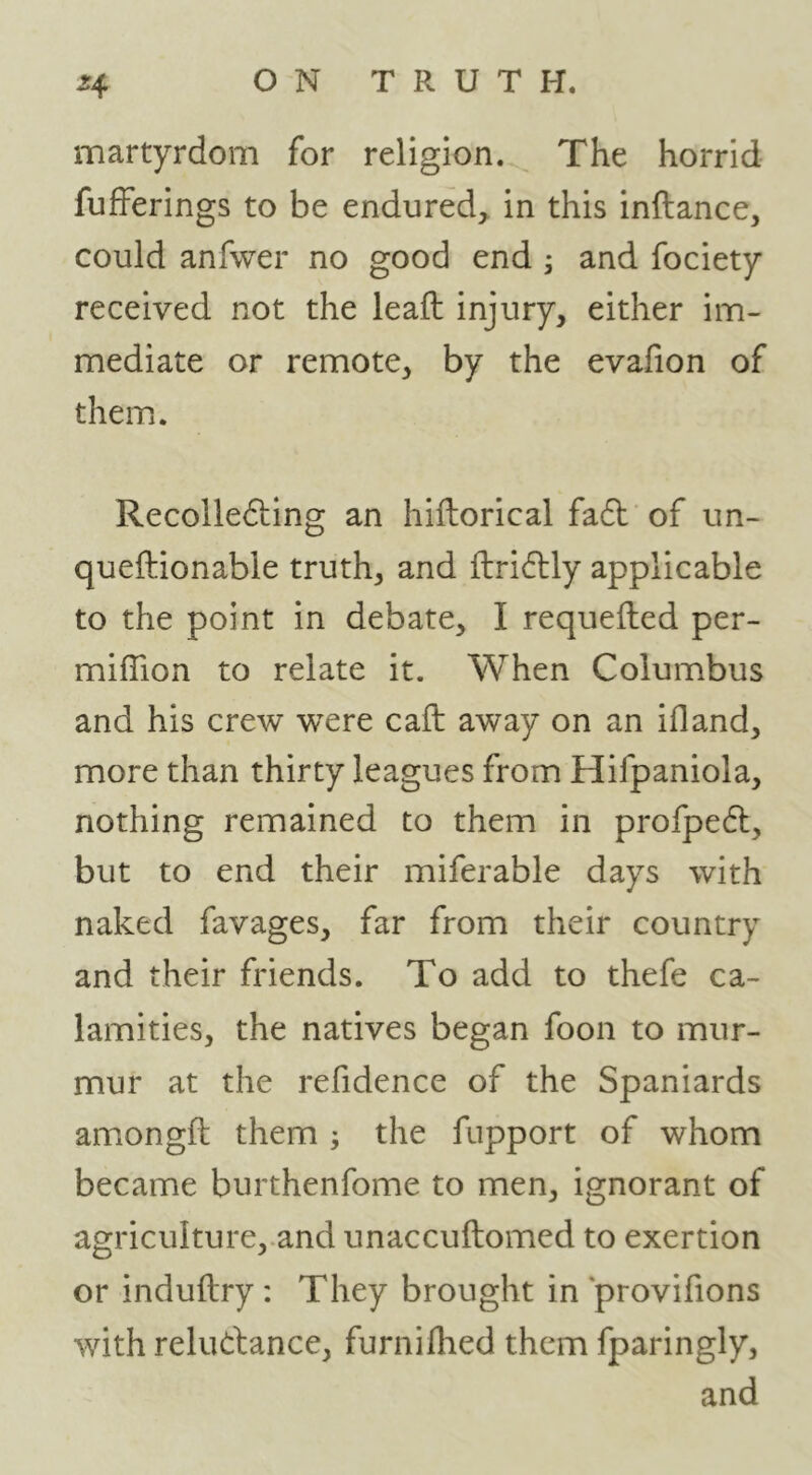 martyrdom for religion. The horrid fufferings to be endured, in this inftance, could anfwer no good end ^ and fociety received not the leaft injury, either im- mediate or remote, by the evafion of them. Recollefting an hiftorical fadl of un- queftionable truth, and ftridtly applicable to the point in debate, I requefted per- miffion to relate it. When Columbus and his crew were call away on an ifland, more than thirty leagues from Hifpaniola, nothing remained to them in profpefl, but to end their miferable days with naked favages, far from their country and their friends. To add to thefe ca- lamities, the natives began foon to mur- mur at the refidence of the Spaniards amongft them ; the fupport of whom became burthenfome to men, ignorant of agriculture,.and unaccuftomed to exertion or induftry: They brought in provifions with reludance, furnilhed them fparingly, and