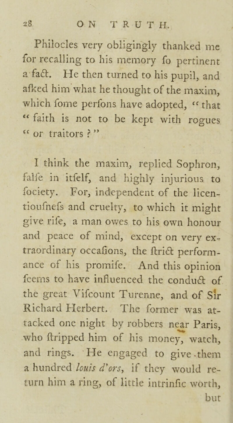 Phiiocles very obligingly thanked me for recalling to his memory fo pertinent a fad. He then turned to his pupil, and afked him'what he thought of the maxim, which fome perfons have adopted, that faith is not to be kept with rogues or traitors f I think the maxim, replied Sophron, falfe in itfelf, and highly injurious to fociety. For, independent of the licen- tioufnefs and cruelty, to which it might give rife, a man owes to his own honour and peace of mind, except on very ex- traordinary occaQons, the ftridl perform- ance of his promife. And this opinion feems to have influenced the conduft of the great Vifcount Turenne, and of Sir Richard Herbert. The former was at- tacked one night by robbers near Paris, who flripped him of his money, watch, and rings. 'He engaged to give.them a hundred louis d'ors, if they would re- turn him a ring, of little intrinfic worth, but