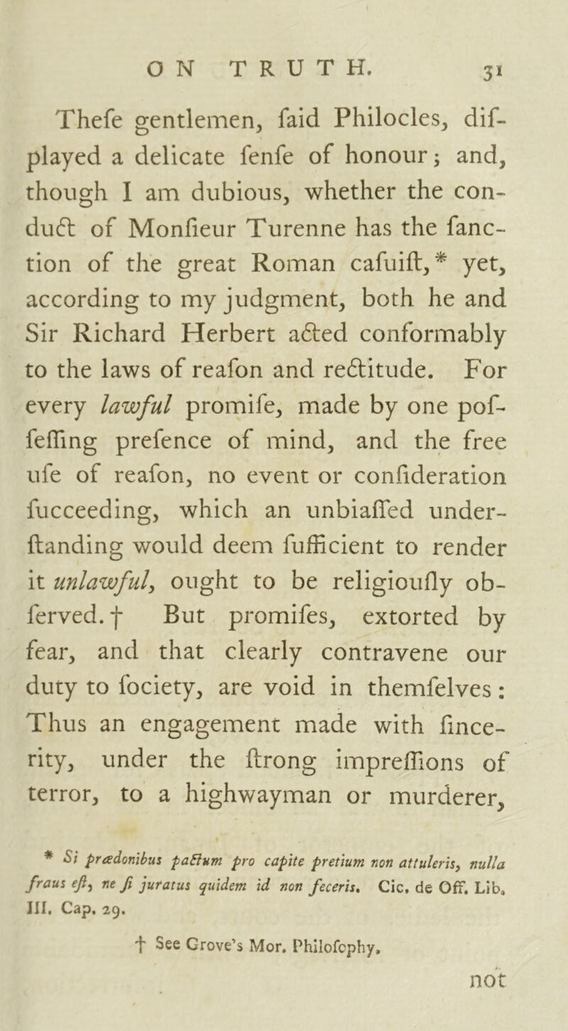 3* Thefe gentlemen, faid Philocles, dif- played a delicate fenfe of honour; and, though I am dubious, whether the con- du6t of Monfieur Turenne has the fanc- tion of the great Roman cafuift, * yet, according to my judgment, both he and Sir Richard Herbert a6led conformably to the laws of reafon and redlitude. For every lawful promife, made by one pof- fefTing prefence of mind, and the free ufe of reafon, no event or confideration fucceeding, which an unbiafled under- ftanding would deem fufficient to render it unlawful, ought to be religioufly ob- ferved.f But promifes, extorted by fear, and that clearly contravene our duty to fociety, are void in themfelves; Thus an engagement made with fince- rity, under the ftrong impreffions of terror, to a highwayman or murderer, 9 * Si pradonibus paBum pro capite pretium non attulerh, nulla fraus eft^ ne fi juratus quidem id non feceris, Cic, de Off. Lib, III, Cap. 29. 'I' See Grove’s Mor, Phllofcphy, not