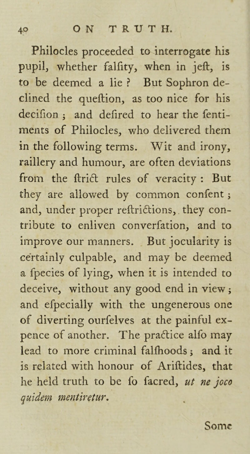 Philocles proceeded to interrogate his pupil, whether falfity, when in jeft, is to be deemed a lie ? But Sophron de- clined the queftion, as too nice for his decifion ; and defired to hear the fenti- ments of Philocles, who delivered them in the following terms. Wit and irony, raillery and humour, are often deviations from the ftri6l rules of veracity : But they are allowed by common confent; and, under proper reilri6i:ions,. they con- tribute to enliven converfation, and to improve our manners. , But jocularity is certainly culpable, and may be deemed a fpecies of lying, when it is intended to deceive, without any good end in view; and efpecially with the ungenerous one of diverting ourfelves at the painful ex- pence of another. The practice alfo may lead to more criminal fallhoods; and it is related with honour of Ariftides, that he held truth to be fo facred, ut ne joco quidem mentiretur. Some