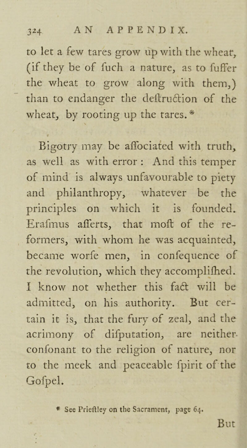 3H to let a few tares grow up v/ith the wheat, (if they be of fuch a nature^ as to fuffer the wheat to grow along with them^) than to endanger the defl;ru6tion of the wheat, by rooting up the tares.* Bigotry may be aflbciated with truth, as well as with error : And this temper of mind is always unfavourable to piety and philanthropy, whatever be the principles on which it is founded. Erafmus afferts, that moil of the re- formers, with whom he was acquainted, became worfe men, in confequence of the revolution, which they accomplifhed. I know not whether this fa6t will be admitted, on his authority. But cer- tain it is, that the fury of zeal, and the acrimony of difputation, are neither- confonant to the religion of nature, nor to the meek and peaceable fpirit of the Gofpel. See Prieftley on the Sacrament, page 64. But