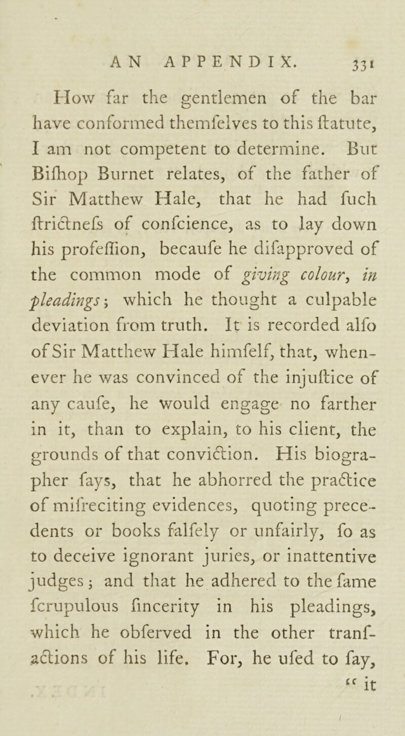 33* How far the gentlemen of the bar have conformed themfeives to this flatiite, I am not competent to determine. But Bifhop Burnet relates, of the father of Sir Matthew tiale, that he had fuch ftriclnefs of confcience, as to lay down his profeflion, becaufe he difapproved of the common mode of giving colour^ in 'pleadingswhich he thought a culpable deviation from truth. It is recorded alfo of Sir Matthew Hale himfelf, that, when- ever he was convinced of the injuilice of any caufe, he would engage' no farther in it, than to explain, to his client, the grounds of that conviction. His biogra- pher fays, that he abhorred the praCtice of mifreciting evidences, quoting prece- dents or books falfely or unfairly, fo as to deceive ignorant juries, or inattentive judges; and that he adhered to the fame fcrupulous fincerity in his pleadings, which he obferved in the other tranf- aclions of his life. For, he ufed to fay, '' it I