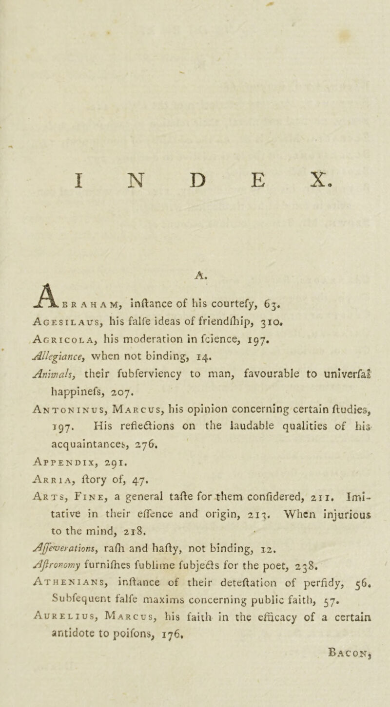 A. A B R A H A M, Inftance of his courtefy, 63. Agesilaus, his falfe ideas of friendifiip, 310. Agricola, his moderation in fcience, 197. Allegiance^ when not binding, 14. Animals, their fubferviency to man, favourable to univcrfai happinefs, 207. Antoninus, Marcus, his opinion concerning certain ftudies, T97. His reflexions on the laudable qualities of his acquaintances, 276. Appendix, 291. Arria, ftory of, 47. Arts, Fine, a general tafle for them confidered, 211. Imi- tative in their eflence and origin, 2it. When injurious to the mind, 218. Affe’verations, rafli and hafly, not binding, 12. Ajironomy furniflies fublime fubjeXs for the poet, 238, Athenians, inftance of their deteftation of perfldy, 56, Subfequent falfe maxims concerning public faith, 57. Aurelius, Marcus, his faith in the efficacy of a certain antidote to poifons, 176, Bacon,