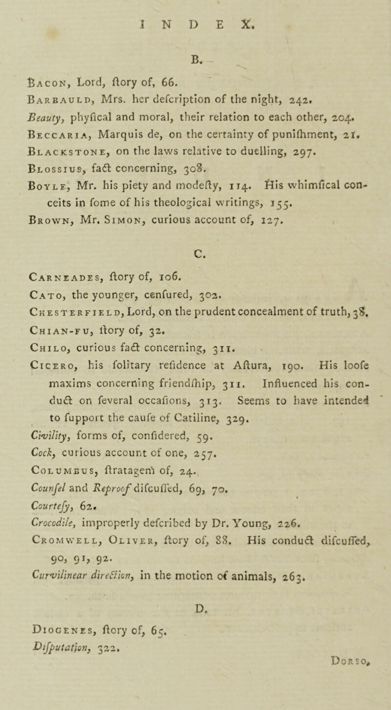 B. - Bacon, Lord, flory of, 66. Barbauld, Mrs. her defcription of the night, 242. Beauty, phyfical and moral, their relation to each other, 204. Beccaria, Marquis de, on the certainty of punifhment, 21. Blackstone, on the laws relative to duelling, 297. Blossius, fa6l concerning, 308. Bovle, Mr. his piety and modefliy, 114. flls whimfical con- ceits in fome of his theological writings, 155. Brown, Mr. Simon, curious account of, 127. C. Carneades, ftory of, 106. Cato, the younger, cenfured, 302. Chesterfield, Lord, on the prudent concealment of truth, 38. Chian-fu, rtory of, 32. Child, curious facl concerning, 311. Cicero, his folitary refidence at Aflura, 190. His loofe maxims concerning friend/lilp, 311, Influenced his con- du£I on feveral occafions, 313, Seems to have intended to fupport the caufe of Catiline, 329. Civility, forms of, confldered, 59. Cock, curious account of one, 257. Columbus, flratagem of, 24. Counfel and Reproof difeufled, 69, 70. Courtefy, 62. Crocodile, improperly deferibed by Dr. Young, 226. Cromwell, Oliver, flory of, 88. His condu6l difculTed, 90, 91, 92. Curvilinear direftion, in the motion of animals, 263. D. Diogenes, flery of, 65. Dijputation, 322. Dor so.