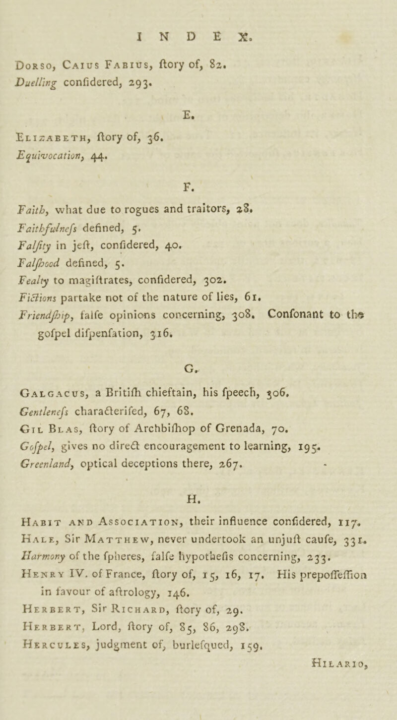 Dorso, Caius Fabius, ftory of, 82, Duelling confidered, 293. E. Elizabeth, ftory of, 36. Equlnjocatiottf F. Faith, what due to rogues and traitors, 28. Faithfulnefs defined, 5. Falfuy in jeft, confidered, 40. Falfoood defined, 5. Fealty to magiftrates, confidered, 302. Ficiion% partake not of the nature of lies, 61. Friendpip, falfe opinions concerning, 308, Confonant to tl^ gofpel difpenfation, 316. G. Galgacus, a Britifh chieftain, his fpeech, 506, Gentlencfs charadlerifed, 67, 68, Gil Blas, ftory of Archbifhop of Grenada, 70. Gofpel, gives no dired encouragement to learning, 195. Greenland, optical deceptions there, 267. H. Habit and Association, their influence confidered, 117, Kale, Sir Matthew, never undertook an unjufl caufe, 331. Harmony of the fpheres, falfe hypot'uefis concerning, 233. H ENRY IV. of France, ftory of, 15, 16, 17. His prepofiTeflion in favour of aftrology, 146. Herbert, Sir Richard, flory of, 29. Herbert, Lord, flory of, 85, 86, 298. Hercules, judgment of, burlefqued, 159, HI L A R10,