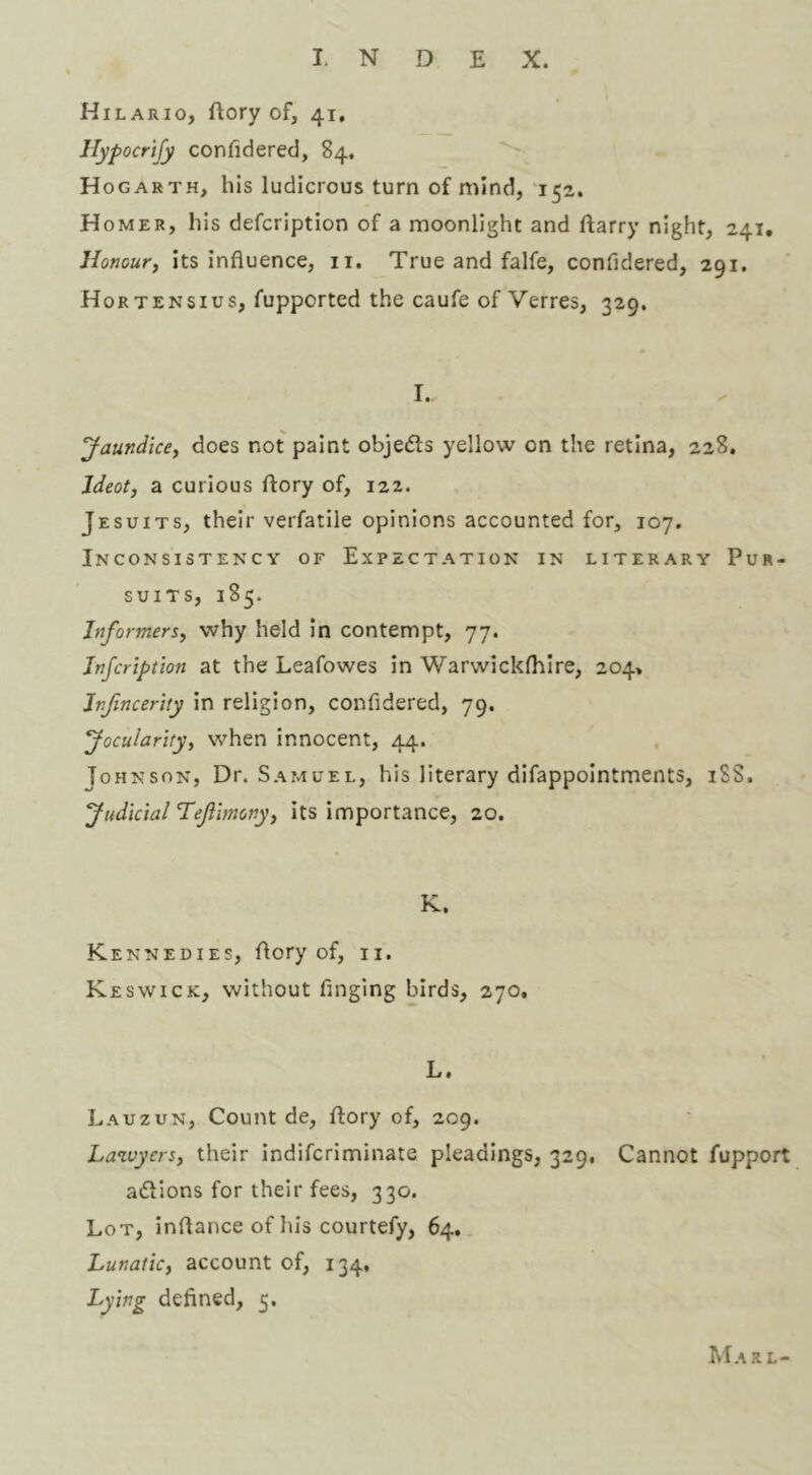 Hilario, Aory of, 41, Jlypocrtjy confidered, 84, Hogarth, his ludicrous turn of mind, 152. Homer, his defcription of a moonlight and Aarry night, 241, Honour, its influence, ii. True and falfe, confidered, 291. Hortensius, fupported the caufe of Verres, 329. I. Jaundice, does not paint objedls yellow on the retina, 228. Ideot, a curious Aory of, 122. Jesuits, their verfatile opinions accounted for, 107. Inconsistency of Expectation in literary Pur- suits, 185. Informers, why held in contempt, 77. Jnfcription at the Leafowes in Warwicklhire, 204, Jnfincerhy in religion, confidered, 79. Jocularity, when innocent, 44. Johnson, Dr. Samuel, his literary difappointments, 18S. Judicial Tejlimony, its importance, 20. K. Kennedies, Aory of, ii. Keswick, without finging birds, 270, L. Lauzun, Count de, Aory of, 209. Lawyers, their indifcriminate pleadings, 329, Cannot fupport aftions for their fees, 330. Lot, inflance of his courtefy, 64. Lunatic, account of, 134, Lying defined, 5. Marl-