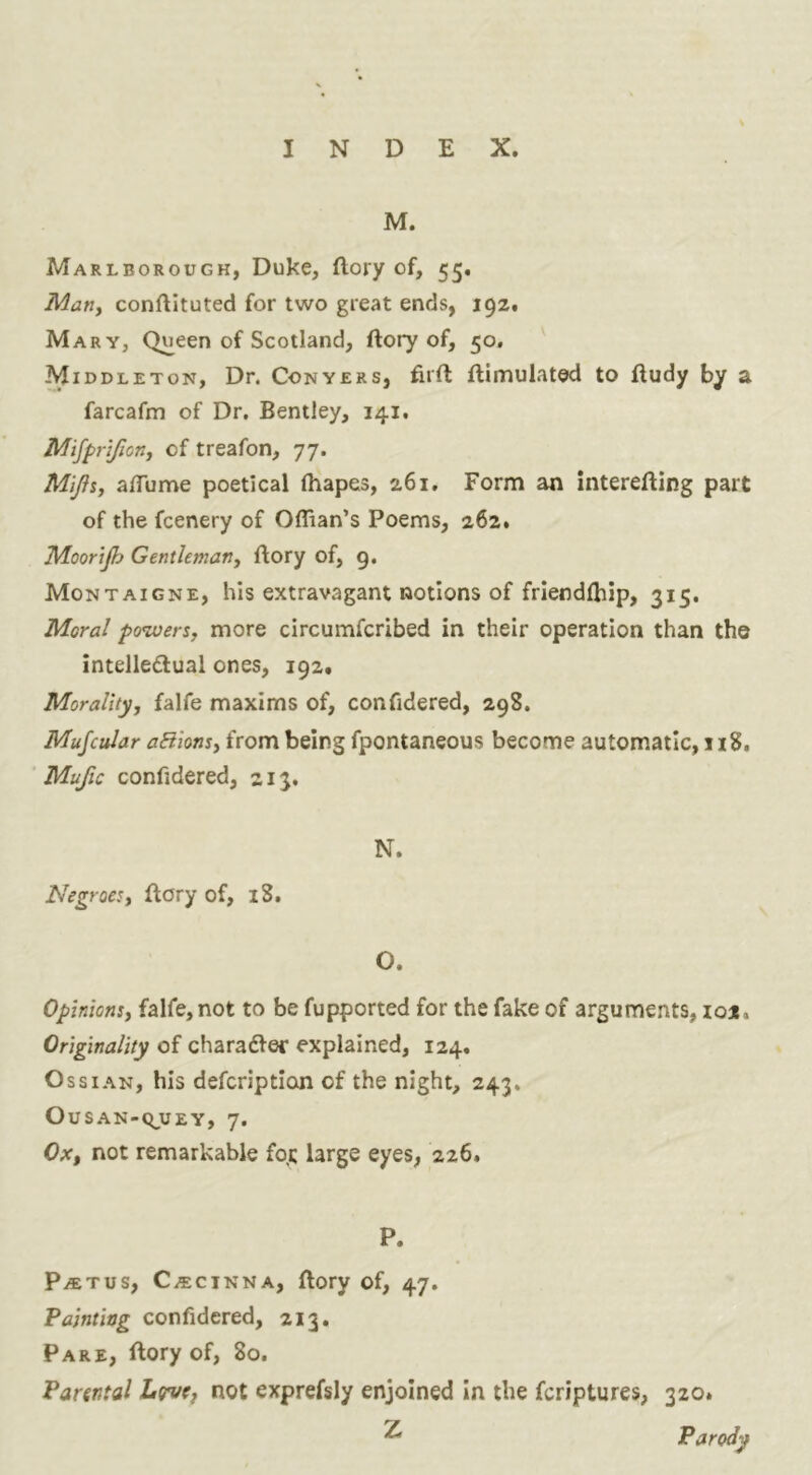 M. Marlborough, Duke, (lory of, 55. Marty conftituted for two great ends, 192, Mary, Queen of Scotland, ftory of, 50, ¥ IDDLETON, Dr. Conyers, firft flimulated to ftudy by a farcafm of Dr. Bentley, 141. Mifpnfiony of treafon, 77. Mijii, alTume poetical lhapes, 261, Form an interefting part of the fcenery of Offian’s Poems, 262. Moorijh Gentlemany ftory of, 9. Montaigne, his extravagant notions of friendlhip, 315. Moral ptnoersy more circumfcribed in their operation than the intelledual ones, 192. Morality, falfe maxims of, confidered, 298. Mufcular aBionty from being fpontaneous become automatic, 1x8. ' Mufic confidered, 213, N. Negroes, flory of, 18. O. Opinions, falfe, not to be fupported for the fake of arguments, 101. Originality of charadfer explained, 124. Ossian, his defcriptioji of the night, 243. OUSAN-Q^UEY, 7. Ox, not remarkable fqt large eyes, 226. P. P/ETus, C.ECINNA, ftory of, 47. Painting confidered, 213. Pare, flory of, 80. Parental Ltyue, not exprefsly enjoined In the fcriptures, 320. Z Parody