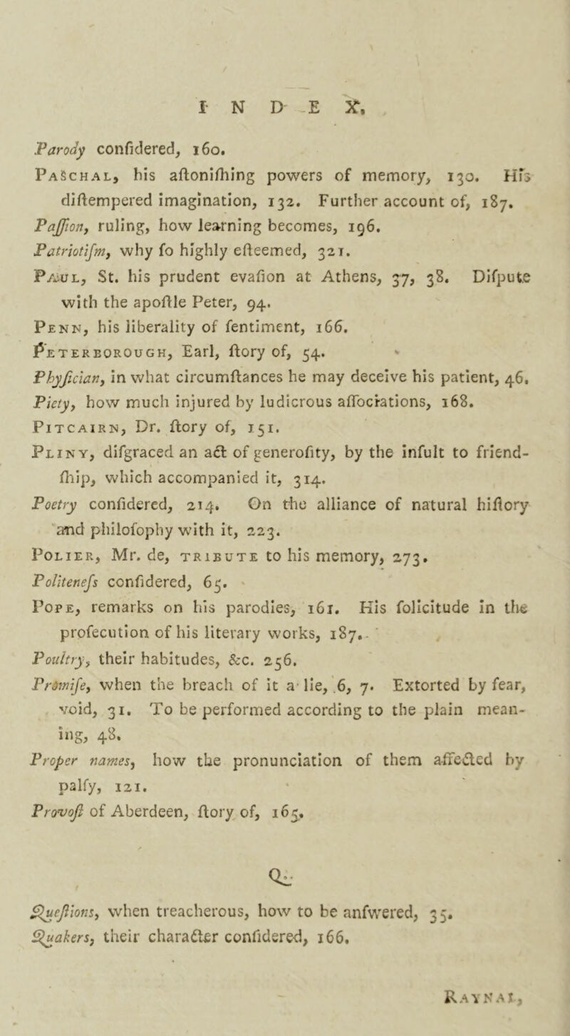 Parody confidered, 160. PaSchal, bis aftonifhing powers of memory, 130. HTs diftempered imagination, 132. Further account of, 187. Paffton, ruling, how learning becomes, 196. Patrlotlfm, why fo highly efteemed, 321. Pa^ul, St. his prudent evafion at Athens, 37, 38. Difpute with the apoftle Peter, 94. Penn, his liberality of fentiment, 166. Peterborough, Earl, ftory of, 54. * Phyficlany in what circumftances he may deceive his patient, 46. Piety, how much injured by ludicrous afTocrations, 168. Pitcairn, Dr. ftory of, 151. Pliny, difgraced an aft of generofity, by the infult to friend- fliip, which accompanied it, 314. Poetry confidered, 214. Gn the alliance of natural hiflory and pliilofophy with it, 223. PoLiER, Mr. de, tribute to his memory, 273. Politenejs confidered, 65. * Pope, remarks on his parodies, 161. Kis follcitude in the profecution of his literary works, 187,. Poultry, their habitudes, &c. 256. Prdmife, when the breach of it a lie, .6, 7. Extorted by fear, void, 31. To be performed according to the plain mean- ing, 48. Proper names, how the pronunciation of them a-fiefted by palfy, 121. Provoji of Aberdeen, ftory of, 165^, S^uejilons, when treacherous, how to be anfwered, 35. fakers, their charafter confidered, 166. Ravn.u,