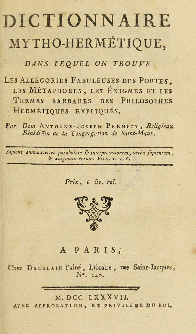 DICTIONNAIRE MYTHO-HERMÉTIQUE, DANS LEQUEL ON TROUVE Lf.s Allégories Fabuleuses des Poetes, les Métaphores, les Énigmes et les Termes barbares des Philosophes Hermétiques expliqués. Far Dom Antoine-Joseph Pernfty, Religieux Bénédiflin de la Congrégation de Saint-Maur. Sapiens animadvertet parabolam & interpretationem t verba fapientum . & œnigmata eorum. Prov. i. v. 6. Prix, C liv, rcl. A PARIS, Chez Dilalain l’aîné , Libraire, nie Sain t-Jacques, N*. 140. M. DCC LXXXVII. ayec approbation, n priviiess j>u roi.