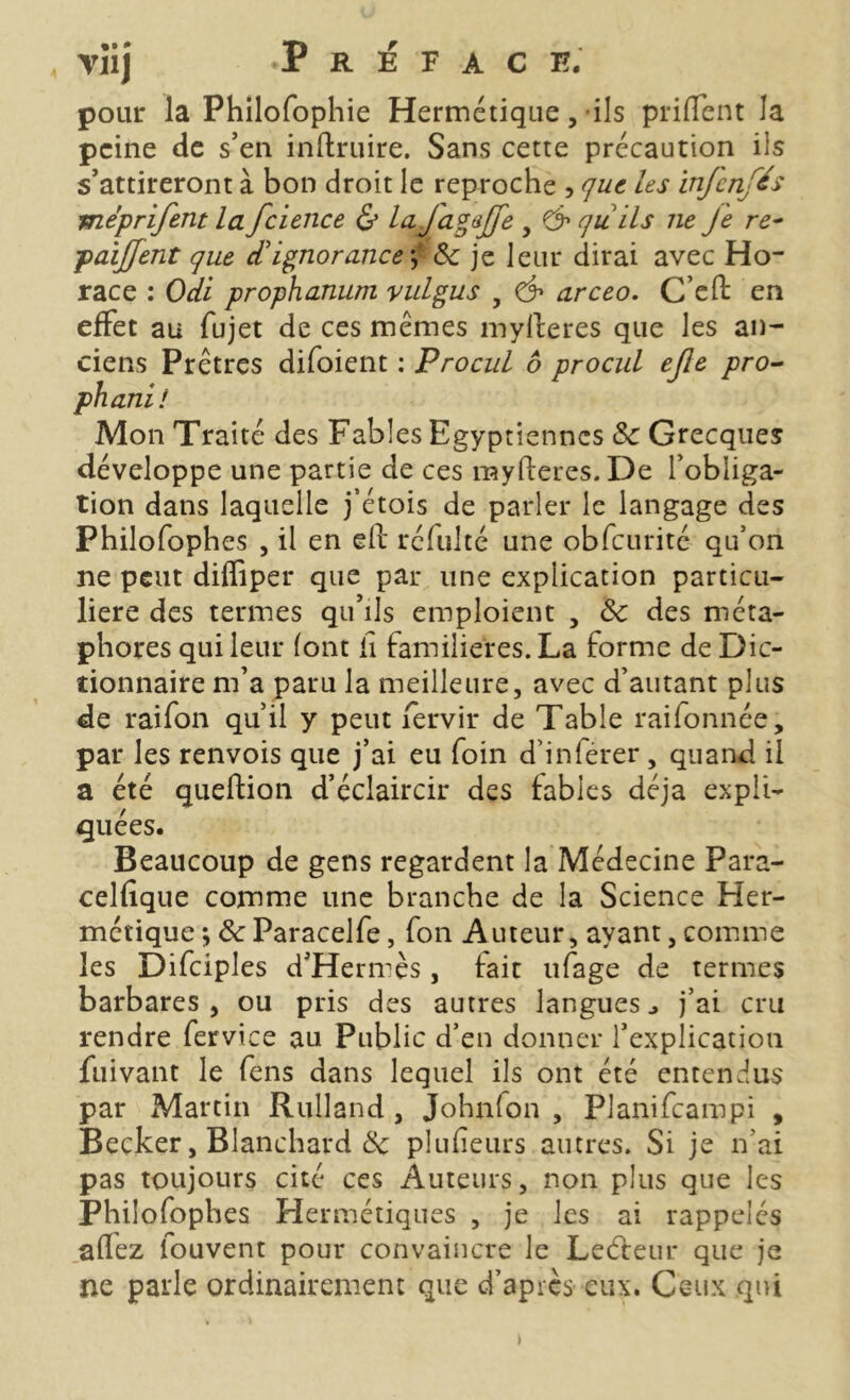 pour la Philofophie Hermétique, ils prilient la peine de s’en inftruire. Sans cette précaution iis s’attireront à bon droit le reproche , que les infenfés mèprifent la fcience & la j[agejfe , & qu ils ne Je re- paijjent que d'ignorance f & je leur dirai avec Ho- race : Odi prophanum vulgus , & arceo. C’eft: en effet au fujet de ces mêmes myfteres que les an- ciens Prêtres difoient : Procul 6 procul ejle pro- phani! Mon Traité des Fables Egyptiennes Sc Grecques développe une partie de ces myfteres. De l’obliga- tion dans laquelle j’étois de parler le langage des Philofophes , il en eft réfulté une obfcurité qu’on ne peut difliper que par une explication particu- lière des termes qu’ils emploient , &: des méta- phores qui leur (ont ü familières. La forme de Dic- tionnaire m’a paru la meilleure, avec d’autant plus de raifon qu’il y peut fervir de Table raifonnée, par les renvois que j’ai eu foin d’inférer, quand il a été queftion d’éclaircir des fables déjà expli- quées. Beaucoup de gens regardent la Médecine Para- celfique comme une branche de la Science Her- métique -, & Paracelfe, fon Auteur, ayant, comme les Difciples d’Hermès, fait ufage de termes barbares, ou pris des autres langues., j’ai cru rendre fervtce au Public d’en donner l’explication jfuivant le fens dans lequel ils ont été entendus par Martin Rulland , Johnlon , Planifcampi , Becker, Blanchard Ôc plufieurs autres. Si je n’ai pas toujours cité ces Auteurs, non plus que les Philofophes Hermétiques , je les ai rappelés a (fez fouvent pour convaincre le Leéfeur que je ne parle ordinairement que d’après eux. Ceux qui