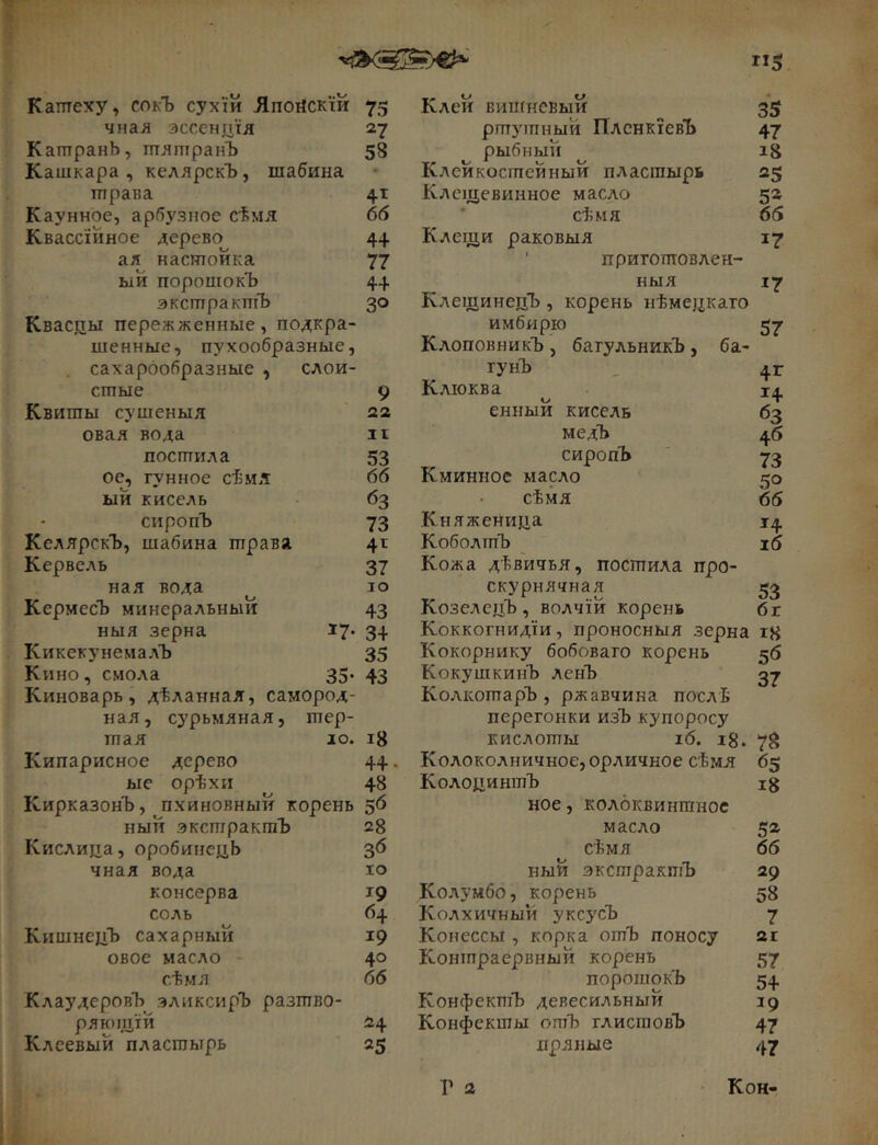 «5 Каптеху, сокЪ сухш Лпогіскій 75 чнал эссенптя 27 КатранЬ, тлшранЪ 58 Кашкара , келлрскЪ, шабина трава 4т Каунное, арбузное сѣмя 66 Квассійное дерево 4+ ал настойка 77 ыи порошокъ 44 экстрактъ 30 Кваспы пережженные, подкра- шенные, пухообразные, сахарообразные , слои- стые 9 Квиты сушеныя 22 овал вода іі постила 53 ое^ гунное сѣмя 66 ый кисель 63 сиропЪ 73 КелярскЪ, шабина трава 4t Кервель 37 нал вода іо КермесЪ минеральный 43 ныя зерна 17* 3+ Кикеку немалъ 35 Кино, смола 35- 43 Киноварь, дѣланная, самород- ная, сурьмяная, тер- тая ю. і8 Кипарисное дерево 44. ые орѣхи ^ 48 КирказонЪ, пхиновный корень 56 ный экстрактъ 28 Кислица, оробинецЬ 36 чная вода ю консерва 19 соль 64 КишнецЪ сахарный 19 овое масло 40 сѣмя 66 КлаудеровЪ эликсирЪ разтво- рлющ'ій 24 Клсевый пластырь 25 Клей вишневый 35 ртутный ПлснкіевЪ 47 рыбный і8 Клейкостейный пластырь 25 Клещевинное масло 52 сѣмя 66 Клещи раковыя 17 ■ приготовлен- ныя 17 КлещинецЪ , корень нѣмецкаго имбирю 57 Клоповникъ , багульникъ, ба- гунЪ _ 4г Клюква і^|. енный кисель 63 медЪ 46 сиропЪ ' 73 Кминное масло 50 сѣмя 66 Княженица 14 КоболтЪ і6 Кожа дѣвичья, постила про- скурнлчная 53 КозелецЪ , волчій корень бг Коккогнидіи, проносныя зерна г8 Кокорнику бобоваго корень 56 КокушкинЪ ленЪ 37 КолкотарЪ, ржавчина послѣ перегонки изЪ купоросу кислоты іб. і8. 78 Колоколничное,орличное сѣмя 65 КолоцинтЪ і8 ное, колоквинтнос масло 52 сѣмя 66 ный экстрактъ 29 Колумбо, корень 58 Колхичный уксусЪ 7 Конессы , корка отЪ поносу 2г Коншраервный корень 57 порошокъ 54 КонфектЪ девесильный 19 Конфекшы отЪ глистовЪ 47 пряные 47 Г 2 Кон-