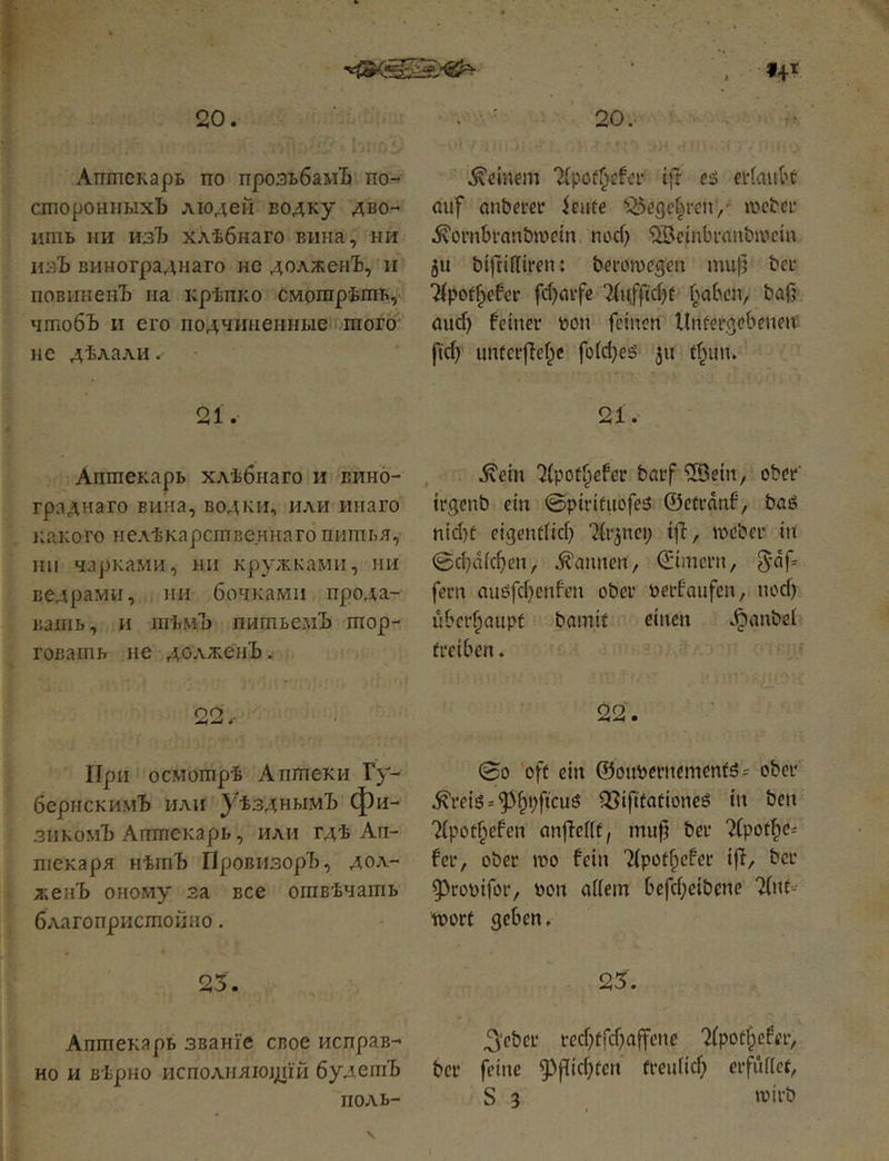 f4t 20. Аптекарь по прозьбамЪ по- сторонныхЪ людей водку дво- ить ни изЪ хлѣбнаго вина, ни изЪ винограднаго не долженЪ, и повиненъ на крѣпко смотрѣть,«; чтобъ и его подчиненные того не дѣлали. оі ^ X • Аптекарь хлѣбнаго и вино- граднаго вина, водки, или инаго iLaKoro нелѣкарственнагб питья, іпі чарками, ни кружками, ни ведрами, ни бочками прода- вать, и тѣмЪ питьемЪ тор- говать не долженъ. оо . 4 ' При осмотрѣ Аптеки Гу- бернскимЪ или уѣзднымЪ фи- зикомъ Аптекарь, или гдѣ Ап- текаря нѣтЪ Провизоръ, дол- л;енЪ оному за все отвѣчать благопристойно. 25. Аптекарь званіе свое исправ- но и вѣрно исполняющій будетъ поль- 20. ■ .deinem ijl: ей ertauk auf anberetf imte Cöegct^reii/ шсЬсі* ■^ornbranöwctn поф ^Setnbi'anbivein 5U bifrtHiren: berowegen mu|5 beu Tfpot^cfcr fф(нfe 2(іфіф! baß аиф feiner toon feinen Unfergebenen; рф unterßef^e [о(фей jii tf^un. 21. .^ein 7(potfpefer bcrf *>Bein, ober trgenb ein ©ptrifuofeö ©etrdnf, Ьаё піфг еідепйіф ^(r^nep tß, weber in ©фаіфеп, «bannen, ©imcrn, 5'df= fern auйfфenfen ober oerfaiifen, поф ubcr^aiipf bamit einen <^anbel treiben. 22. ©0 oft ein @ouberncmenf5= ober .^геіб ='5>^i;ftcu6 ^iftfationeö in ben 7(potf;efen anßeftt, muß ber 7(рофс^ fer, ober wo fein Tipot^efer iß, ber 53rooifor, bon aßem beßßeibene TCnt--- wort geben. 25. 3‘eber reфtfфaßcne 7(pot^efer, ber feine g^ßiфtcn П’еііііф erfuflet, S 3 wirb