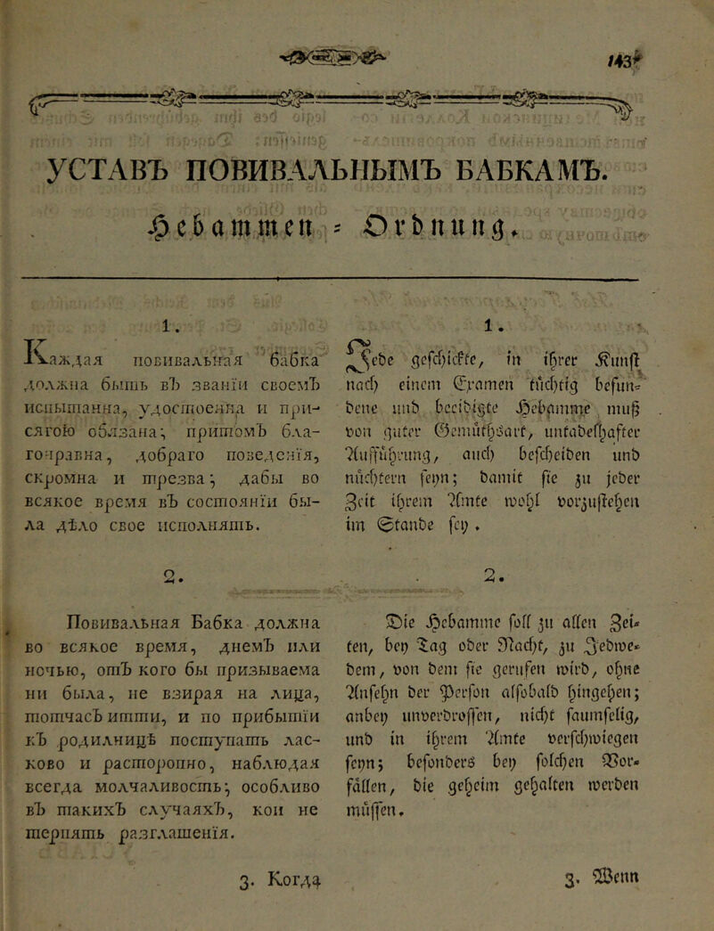 143^ .-^Äa --сл5- pO^'^Ss*. . % ,;г;,':Г^ ,:i(]) 6^1 с . П'^И'ІИ!'-^ j ; УСТАВЪ ПОВИВАЛЬНЫМЪ БАБКАМЪ. '■ ;'і j^c&ttm,men,i-- Ovbnung. 1. і^/ЛЬ'I,' К.лл;дая поБнвалытая бабка должна быть вЪ званіи своемЪ испытанна, удостоеннд и при- сягою обязана; притомъ б.ѵа- гонрлвна, добраго поведенія, скромна и трезва; дабы во всякое время вЪ состояніи бы- ла дѣло свое исполнять. о ^ • Повива.ѵьная Бабка должна во всякое время, днемЪ пли ночью, ошЪ кого бы призываема ни была, не взирая на лица, тотчасъ итти, и по прибытіи кЪ родилницѣ поступать лас- ково и расторопно, наблюдая всегда молчаливость; особливо вЪ такихЪ случаяхъ, кои не терпятъ разглашенія. ^t’be gcfd)itffc, m t§rer .^uh|I паф einem ^ynmen 'іифеід befim*' bene iinb bccibtste .^ebjtmme ппф ІЮП .qitfi''-* ©ешіІфіЧпѣ, unfaberijafter 7(uffüfyun(], and) befdjeiben unb nud)üern bannt fte 511 |eber 3cit ifyem 7fmfe шоГ;1 t>üi’3uflef;cii im 0tanbe fci;» 2. .^ebammc fofi 311 affen 3^* fen, be^ '^ag ober 9ffüd)f, 311 ^ebme-^ bem, Don bem fic flenifeu mirb, o^ne 7(nfef^n bei’ ^cifon affobaib fyngefpen; anbei; imt)ei’brof]cn, iud;t faumfclig, unb in ifyem 7(mtc t>cifd;n)iegen fct;n; bcfonbei’6 bet; foid)en Q5or- fdffen, bie ,gcf;ejm gehalten merben muffen, 3. К0ГЛ4 3. ?lBenn