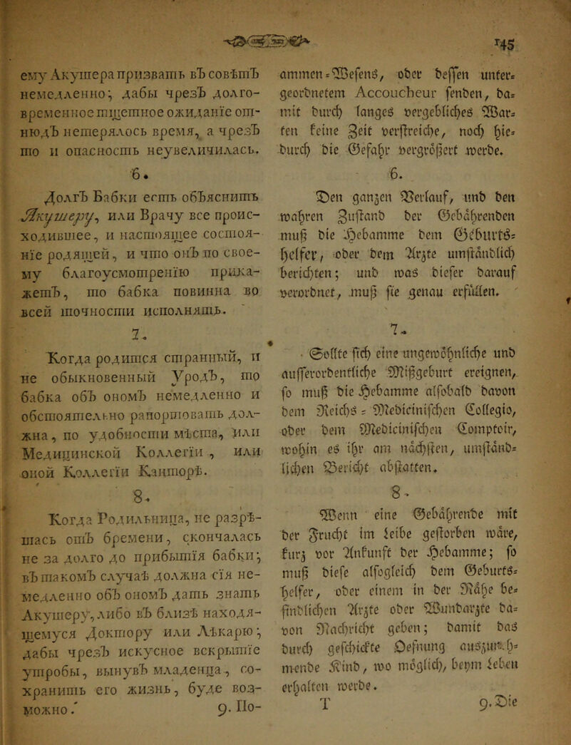 ему Акушера призвать вЪ совѣшЪ немедленно:, дабы чрезЪ долго- временное тщетное ожиданіе от- нюдЪ нетерялось время, а чрезЪ то II опасность неувеличилась. 6 • Долгъ Бабки есть объяснитъ или Врачу все проис- ходившее, и настоящее состоя- ніе родящей, и что онЪ по свое- му благоусмотренію прика- жетъ, то бабка повинна во всей точности исполняшв. 7, Когда родится странный, п не обыкновенный ѴродЪ, то бабка объ ономЪ немедленно и обстоятельно рапортовать дол- жна, по удобности мѣста, или Медицинской Коллегіи , или оной Коллегіи Канторѣ. 8. Когда Родильница, не разрѣ- шасъ опіЪ бремени, скончалась не за долго до прибытія бабки вЪтакомЪ случаѣ должна сія не- медленно об7з ономЪ дать знать Акушеру, либо вЪ близѣ находя- щемуся Доктору или Аѣкарю дабы ЧрезЪ искусное вскрытіе утробы, вынувЪ младенца, со- хранитъ его жизнь, буде воз- можно 9- Ч% ammcn*^efen6, ober bejifen unter» georbnetem Accoucheur fenben, ba* mit burd) (angeö иегдеЬІіфеб Жаг» fen feine ьег|7гсіфе, поф ^ie» Ьигф bie ©efa^r bergropert incrbe» 6. Феп ganzen Verlauf, imb ben ron^ren ©eba^renben mufi bie l^ebamme bem 0^burtÖ= f)c(fcr, ober bem Tir^te umftnnb^iф Ьегіфееп; unb moö biefet barauf »crorbnef, .mup fie genau егріЯсп. ' 7^ • 0еіЙе рф eine ипдепзб^пііфе unb аи|регогЬепе(іфе .5Bipgeburt ereignen, fo mup bie .^ebamme nIfoba(b baoon bem гКеіф^ s ?>)7еЬісіпірфеп (£oifegio, ober bem СШеЬісіпірфеп ©ompteir, tco^in cö tpr am пафреп, umjldnb» ІІфеп ЗЗегіфС ab|latten. 8^ •ШЗепп eine ©ebdfyenbe mit ber geworben шаге, furj bor Tinfunft ber .^ebamme; fo mup biefe аірздіеіф bem ©eburtö» Reifer, ober einem in ber 97df;e be» р'пЬІіфсп 7(r5te ober ШЗипЬаг^ге ba-- bon ЭІафгіфГ geben; bamit basS Ьигф деЬфісГіе Oefming miö^^uns.fy тч?пЬе .^inb, шо тбдііф, bepm ieben erf^aiten шегЬе. T 9. X)ie