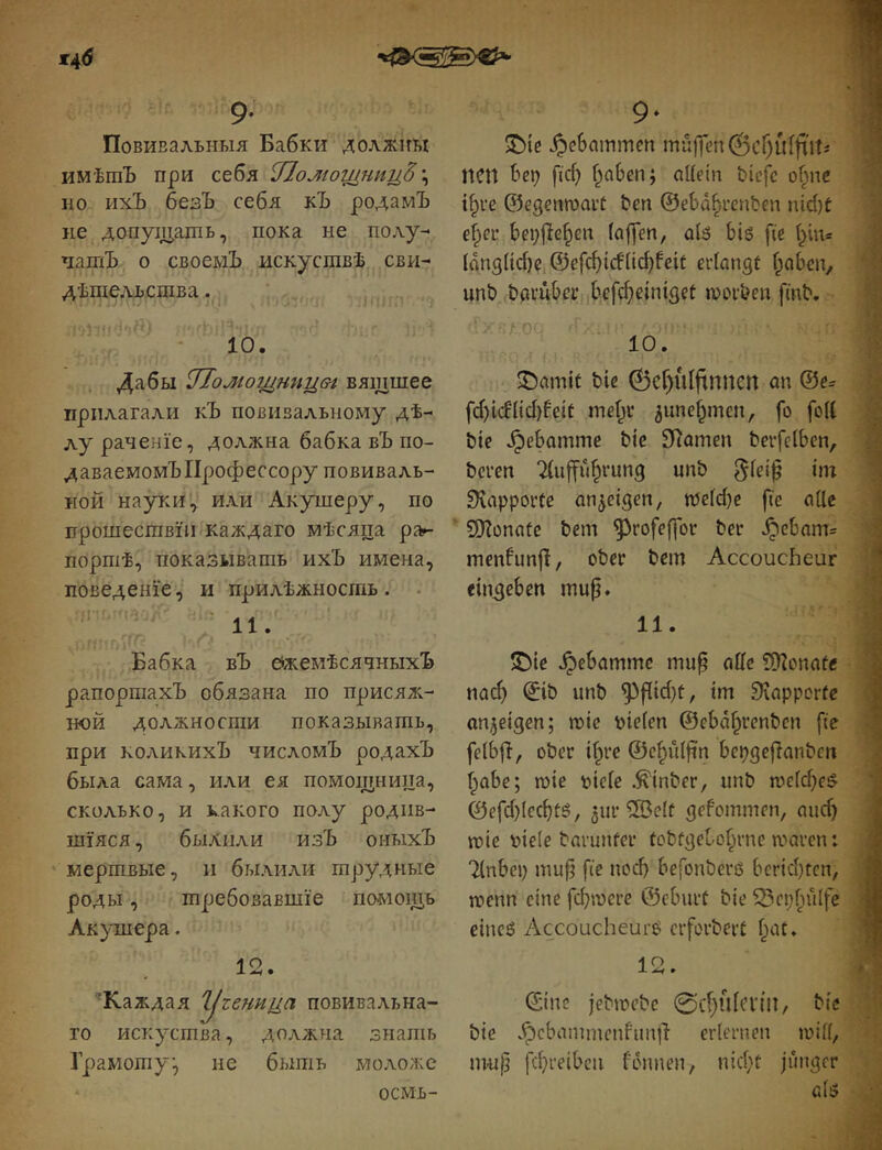 Ж46 9- Повивальныя Бабки должны имѣтЪ при себя ^Іомощниц^ \ но ихЪ безЪ себя кЪ родамЪ не допущапіь, пока не полу-* чатЪ о своемЪ искуствѣ сви- дѣтельства . : * 10. . Дабы иТомотдтіцѳг вящшее прилагали кЪ повивальному дѣ- лу раченіе, должна бабка вЪ по- даваемомъ Профессору повиваль- ной науки^ или Акушеру, по прошествіи каждаго мѣсяца рап- портѣ, показывать ихЪ имена, поведеніе, и прилѣжность . • 9* ^ I фіе JpcSammen muffen 0сГ)й1|ііТі | ПСП Ьер [іф Г^аЬеп; aUein bicfc of^ne 1 i^i'c ©egenroait !?еп ѲеЬа^гепЬеп nid)f ; ef^eu bei;jle^en laffen, оіб Ьіб fte \ ІапзІіфе,@е[фіс!(іф^еіс edangt f^aben, ^ unö bavübei’ befфc^n^ge^ moiben fmb. | ©amit bie ѲсГ)иІ(іппеп <m @e= fф^cf^{фfe^t mef^u ^uncf^mcu, fo fort bie ^ebamme bie SRamen berfelben, i bcren 2(uffu^rung unb ÜiapporCe an^eigen, іреіфе fie orte ‘ SfKonofe bem ^rofeffor bei- ^ebam= menfunf!, ober bem Accoucheur ein^eben mu^. 11. Бабка вЪ Ежемѣсячныхъ рапортахъ обязана по присяж- ной должности показывать, при коликихЪ числомъ родахЪ была сама, или ея помощница, сколько, и какого полу родив- шіяся, былііли изЪ оныхЪ мертвые, и былили трудные роды, требовавшіе помощь Акушера. 1 о ^Каждая угеннца повивальна- го искуства, должна знать Грамоту, не быть моложе осмь- ?Die ^ebammc mu^ nrtc ?9?onafe паф ^ib unb ^f[iфt, im Siapporfe anjeigen; шіе piefen @ebd§renbcn fic felbjl, ober ifpre ©c^niftn bepgeflanbcn f^obe; шіе рісГе .^inber, unb ше(фе^ ©еГфІефіё, 3ur ®clt gefommen, тіф шіе ріеіе barunfer tobfgelo^rne шагсп: ШЬср muf^ fie поф befonberß Ьсгіфгсп, шепп eine fфшere ©eburt bie 53epfnllfe еіпеб Accoucheure ciforbert fyii. J- • ©ine jebmebe 0c[)ulcn'n, bie bie .^cbammenfim|T erlernen шііі, m-up fфreibcn fdunen, піфс junger a(5 .'V-'
