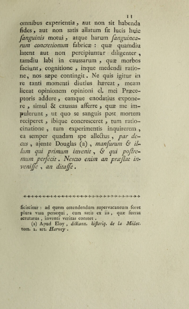 ! ! omnibus experientia * aut non sit habenda fides, aut non satis allatum fit lucis huic fanguinis motui , atque harum fanguinea- rum concretionum fabrica; : quas quamdiu latent aut non percipiuntur diligenter , tamdiu labi in caussarum , quas morbos faciunt, cognitione , inque medendi ratio- ne, nos saepe contingit. Ne quis igitur in re tanti momenti diutius haereat , meam liceat opinionem opinioni cl. mei Praece- ptoris addere, eamque enodatius expone- re , simul & caussas afferre , quae me im- pulerunt , ut quo se sanguis post mortem reciperet , ibique concresceret , tum ratio- cinatione , tum experimentis inquirerem , ea semper quadam spe allectus , par de- cus , ajente Douglas (a) , man furum & il*» lum qui primum invenit, & qui pojlre- mum perfecit. Nescio enim an praejiat in- venijfc , an ditajfe. **• «*• 4- 4- ■+• 4- 4 • 4- 4* 4-<-*••> •> •> •>> *> •> •> •> + ficiscitur : ad quem ostendendum supervacaneum foret plura vasa persequi , cum satis ex iis , quae fuerat scrutatus , inventi veritas constet . (a) Apud Eloy , diftionn, hiftoriq* de la Medec, tom. z. art. Harvey .