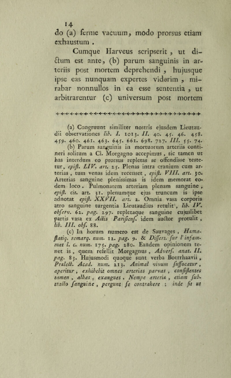 *4 do (a) fernie vacuum, modo prorsus etiam exhaustum . Cumque Harveus scripserit , ut di- flum est ante, (b) parum sanguinis in ar- teriis post mortem deprehendi , hujusque ipse eas nunquam expertes viderim , mi- rabar nonnullos in ea esse sententia , ut arbitrarentur (c) universum post mortem 4* 4*4,4,4,4*4*4*4,++++*f+ ‘>4++ + (a) Congruunt similiter nostris ejusdem Lieutau- dii observationes lib. I. 1013. II. 40. 43. 46. 4^8. 45-9. 460. 461. 463. 64?. 661. 698. 727. III. 74. (b) Parum sanguinis in mortuorum arteriis conti- neri solitum a Cl. Morgagno accepimus , sic tamen ut has interdum eo prorsus repletas se offendisse teste- tur, epift. LIV. an. z$. Plenas intra cranium cum ar- terias , tum venas idem recenset , epift. VIII. an. 30. Arterias sanguine plenissimas is idem memorat eo- dem loco. Pulmonarem arteriam plenam sanguine , epift. cit. art. 31. plenumque ejus truncum is ipse adnotat epift. XXVII. an. 2. Omnia vasa corporis atro sanguine turgentia Lieutaudius retulit1, lib. IV. obferv. 61. pag. 297. repletaque sanguine cujuslibet partis vasa ex Aciis Parifienf. idem au&or protulit , lib. III. obf. 88. (c) In horum numero est de Sauvages , Hama- fiatiq. rcmarq. num. n. pag. 9. & Differt, fur l’ infam- mat l. c. num. 175-. pag. 180. Eandem opinionem te- net is , quem refellit Morgagnus , Adverf. anat. 11. pag. 83. Hujusmodi quoque sunt verba Boerrhaavii , PrAleii. Acad. num. 213. Animal vivum fuffocatur, aperitur, exhibebit omnes arterias parvas , confiftentes tamen , albas , exangues . Nempe arteria , etiam fub- tracio fanguine , pergunt [e contrahere ; inde fit ut