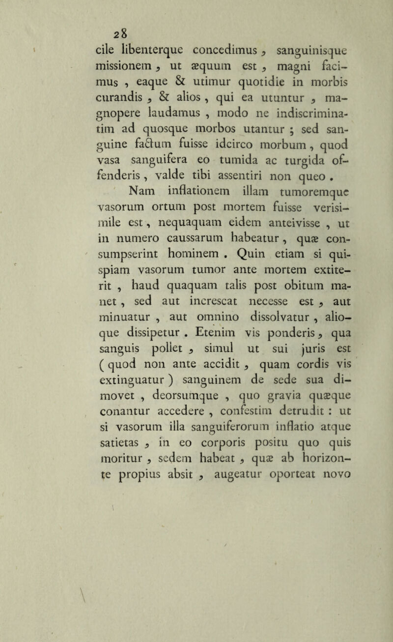 cile libenterque concedimus, sanguinisque missionem , ut aequum est * magni faci- mus , eaque & utimur quotidie in morbis curandis * & alios , qui ea utuntur * ma- gnopere laudamus , modo ne indiscrimina- tim ad quosque morbos utantur ; sed san- guine fa£tum fuisse idcirco morbum, quod vasa sanguifera eo tumida ac turgida of- fenderis , valde tibi assentiri non queo . Nam inflationem illam tumoremque vasorum ortum post mortem fuisse verisi- mile est, nequaquam eidem anteivisse , ut in numero caussarum habeatur , quae con- sumpserint hominem . Quin etiam si qui- spiam vasorum tumor ante mortem extite- rit , haud quaquam talis post obitum ma- net , sed aut increscat necesse est * aut minuatur , aut omnino dissolvatur , alio- que dissipetur . Etenim vis ponderis * qua sanguis poliet ^ simul ut sui juris est ( quod non ante accidit * quam cordis vis extinguatur) sanguinem de sede sua di- movet , deorsumque , quo gravia quaeque conantur accedere , confestim detrudit : ut si vasorum illa sanguiferorum inflatio atque satietas * in eo corporis positu quo quis moritur * sedem habeat * quae ab horizon- te propius absit * augeatur oporteat novo