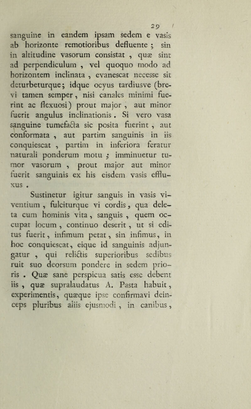 sanguine in eandem ipsam sedem e vasis ab horizonte remotioribus defluente ; sin in altitudine vasorum consistat , quae sint ad perpendiculum , vel quoquo modo ad horizontem inclinata , evanescat necesse sit deturbeturque; idque ocyus tardiusve (bre- vi tamen semper, nisi canales minimi fue- rint ac flexuosi) prout major , aut minor fuerit angulus inclinationis. Si vero vasa sanguine tumefa&a sic posita fuerint , aut conformata , aut partim sanguinis in iis conquiescat , partim in inferiora feratur naturali ponderum motu ; imminuetur tu- mor vasorum , prout major aut minor fuerit sanguinis ex his eisdem vasis efflu- xus . Sustinetur igitur sanguis in vasis vi- ventium , fulciturque vi cordis * qua dele- ta cum hominis vita , sanguis , quem oc- cupat locum , continuo deserit , ut si edi- tus fuerit, infimum petat, sin infimus, in hoc conquiescat, eique id sanguinis adjun- gatur , qui relictis superioribus sedibus ruit suo deorsum pondere in sedem prio- ris . Quas sane perspicua satis esse debent iis , quae supralaudatus A. Pasta habuit, experimentis, quaque ipse confirmavi dein- ceps pluribus aliis ejusmodi , in canibus,