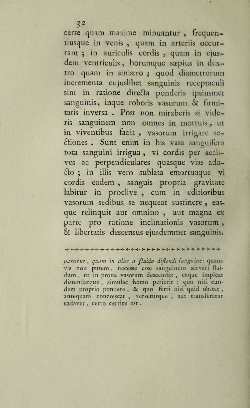 3* certe quam maxime minuantur , frequen- tiusque in venis , quam in arteriis occur- rant ; in auriculis cordis r quam in ejus- dem ventriculis, horumque saepius in dex- tro quam in sinistro ; quod diametrorum incrementa cujuslibet sanguinis receptaculi sint in ratione direSa ponderis ipsiusmet sanguinis, inque roboris vasorum & firmi- tatis inversa . Post non miraberis si vide- ris sanguinem non omnes in mortuis * ut in viventibus facit * vasorum irrigare se- ctiones . Sunt enim in his vasa sanguifera tota sanguini irrigua , vi cordis per accli- ves ac perpendiculares quasque vias ada- £to ; in. illis vero sublata emortuaque vi cordis eadem , sanguis propria gravitate labitur in proclive , cum in editioribus vasorum sedibus se nequeat sustinere ^ eas- que relinquit aut omnino , aut magna ex parte pro ratione inclinationis vasorum, & libertatis descensus ejusdemmet sanguinis. -*• «*■*• 4-4- 4- 4* 4-4-4* 4- 4-4- •> > •> •> >4- •> > > •+■ •* ■> > > •> •+• partibus , quam in aliis a fluido diflcndi [anguine; quam- vis non putem, necesse esse sanguinem servari flui- dum , ut in prona vasorum descendat , eaque impleat distendatque , simulae homo perierit ; quo niti eun- dem proprio pondere , & quo ferri nisi quid obstet , antequam concrescat , verseturque , aut transferatur cadaver , certo certius est-